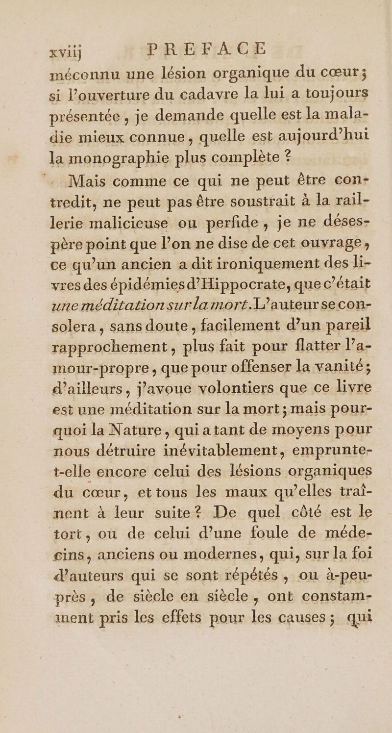 méconnu une lésion organique du cœut; si l'ouverture du cadavre la lui a toujours présentée , je demande quelle est la mala- die mieux connue, quelle est aujourd’hui la monographie plus complète ? Mais comme ce qui ne peut être con- tredit, ne peut pas être soustrait à la rail- lerie malicieuse ou perfide , je ne déses- père point que l’on ne dise de cet ouvrage, ce qu’un ancien a dit ironiquement des li- vres des épidémiesd’Hippocrate, que c'était uneméditationsurlamort.L’auteursecon- solera , sans doute, facilement d’un pareil rapprochement, plus fait pour flatter l’a- mour-propre , que pour offenser la vanité; d’ailleurs, j'avoue volontiers que ce livre est une méditation sur la mort; mais pour- quoi la Nature, qui a tant de moyens pour nous détruire inévitablement, emprunte- t-elle encore celui des lésions organiques du cœur, ettous les maux qu’elles trai- nent à leur suite? De quel côté est le tort, ou de celui d’une foule de méde- cins, anciens ou modernes, qui, sur la foi dauteurs qui se sont répétés, ou à-peu- près, de siècle en siècle, ont constam- ment pris les effets pour les causes; qui