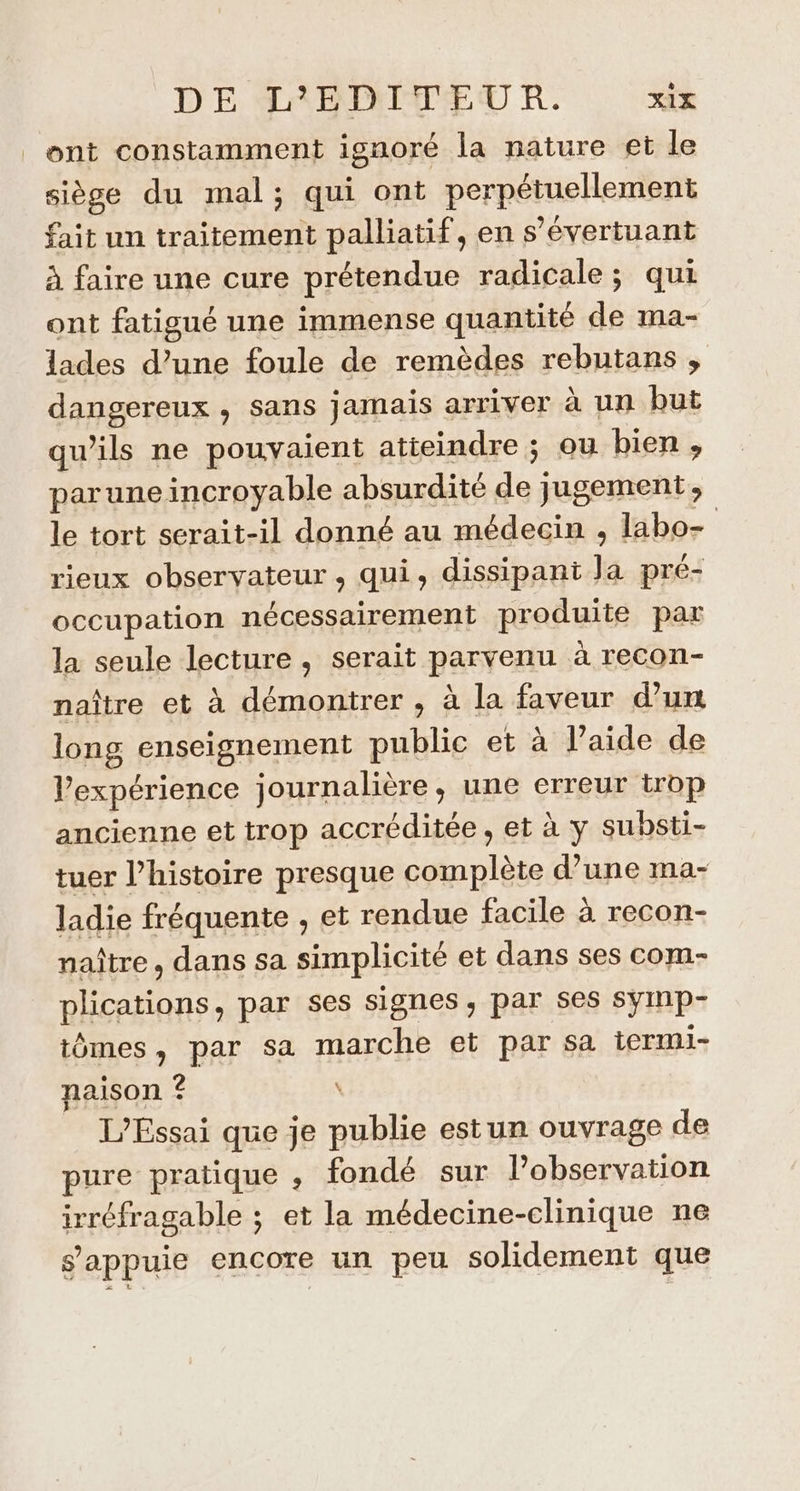 ont constamment ignoré la nature et le siège du mal; qui ont perpétuellement fait un traitement palliatif, en s’évertuant à faire une cure prétendue radicale; qui ont fatigué une immense quantité de ma- lades d’une foule de remèdes rebutans , dangereux , Sans } amais arriver à un but qu’ils ne pouvaient atteindre ; ou bien , parune incroyable absurdité de jugement, le tort serait-il donné au médecin , labo- rieux observateur , qui, dissipant Ja pré- occupation nécessairement produite par la seule lecture , serait parvenu à recon- naître et à démontrer , à la faveur d’un long enseignement public et à l’aide de Vexpérience journalière, une erreur trop ancienne et trop accréditée , et à y substi- tuer l’histoire presque complète d’une ma- ladie fréquente , et rendue facile à recon- naître, dans sa simplicité et dans ses com- plications, par ses signes, par ses symp- tômes, par sa marche et par sa iermi- naison ? \ L'Essai que je publie estun ouvrage de pure pratique , fondé sur l’observation irréfragable ; et la médecine-clinique ne s'appuie encore un peu solidement que