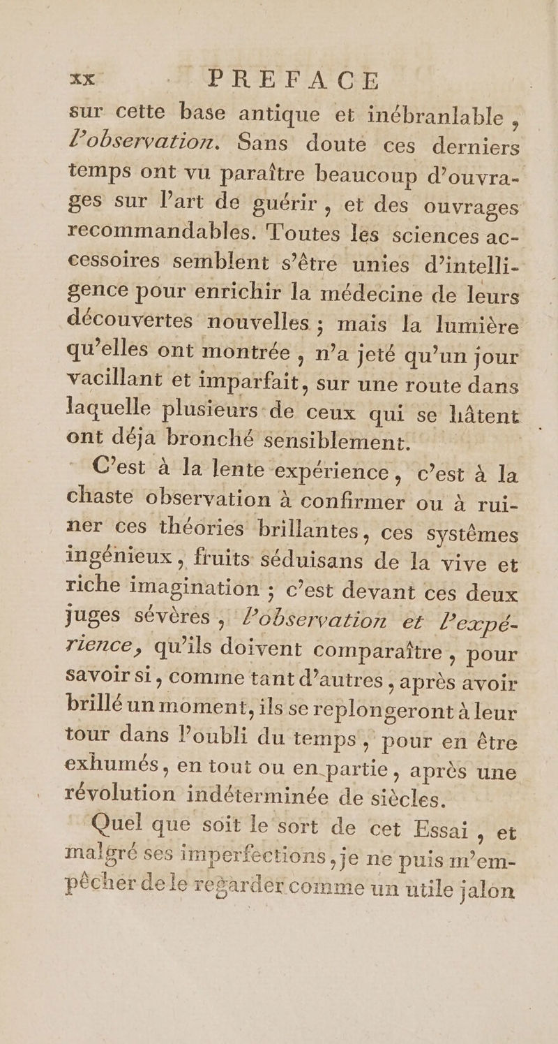 sur Cette base antique et inébranlable , lobservation. Sans doute ces derniers temps ont vu paraître beaucoup d’ouvra- ges sur l'art de guérir , et des ouvrages recommandables. Toutes les sciences ac- cessoires semblent s'être unies d’intelli- gence pour enrichir la médecine de leurs découvertes nouvelles ; maïs la lumière qu’elles ont montrée , n’a jeté qu’un jour vacillant et imparfait, sur une route dans laquelle plusieurs de ceux qui se hâtent ont déja bronché sensiblement. C’est à la lente “expérience, c’est à la chaste observation à confirmer ou à rui- ner ces théories brillantes, ces systèmes ingénieux , fruits séduisans de la vive et riche imagination ; c’est devant ces deux juges sévères, lobservation et lexpé- rence, qu’ils doivent comparaître , pour Savoir si, Comme tant d’autres , après avoir brillé un moment, ils se replongeront à leur tour dans Poubli du temps, pour en être exhumés, en tout ou en partie, après une révolution indéterminée de siècles. Quel que soit le ‘sort de cet Essai &gt; Et malgré ses imperfections ,j0 ne puis m’em- pêcher dele regarder comme un utile jalon