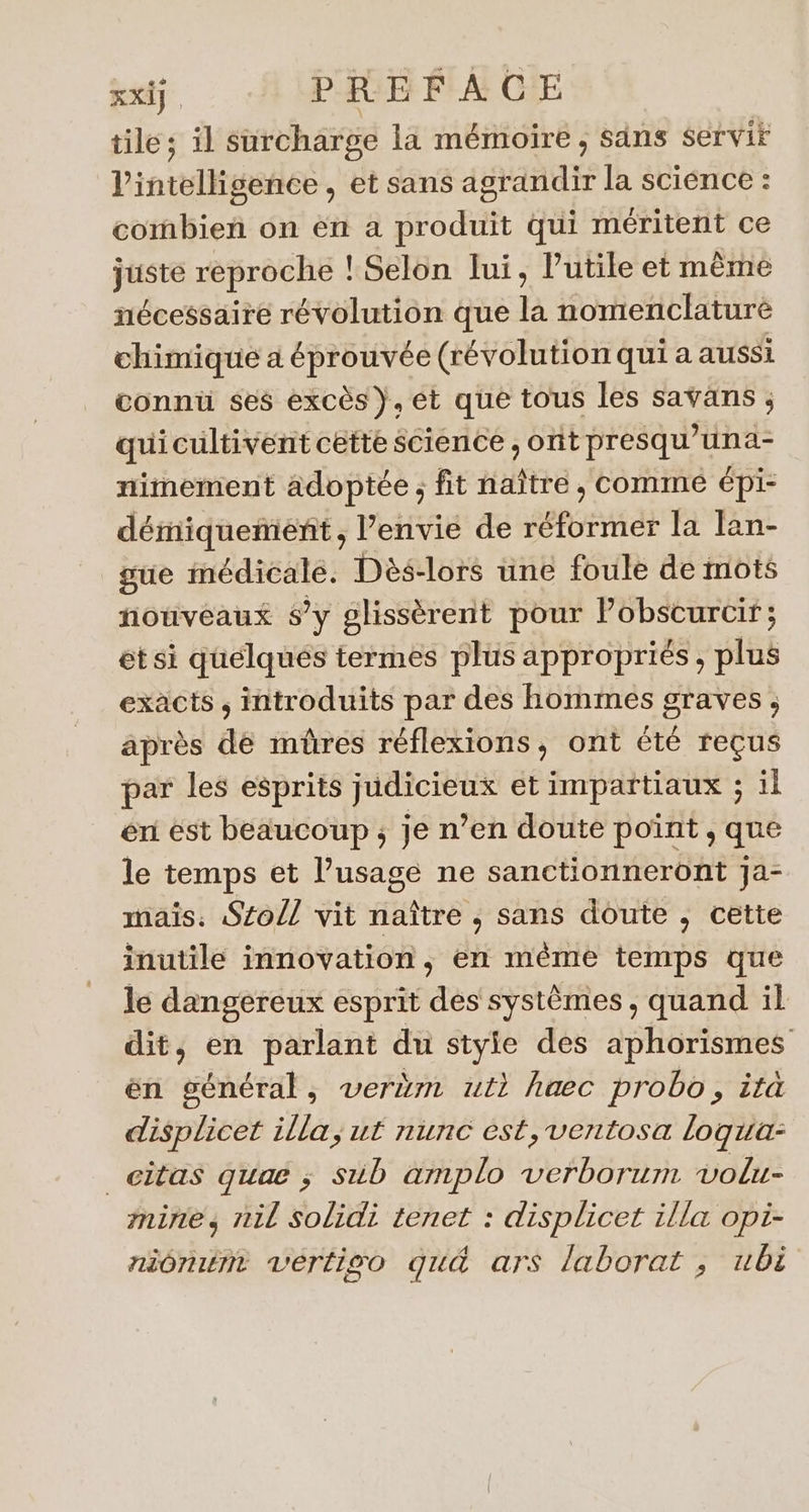 xxiy. PAGE FACE tile; il surcharge la mémoire , säns Servir l'intélligeses , et sans agrandir la science : combien on en a produit qui méritent ce juste reproche ! Selon lui, Putile et même nécessaire révolution que la nomenclature chimique à éprouvée (révolution qui a aussi connu ses excès}. et que tous les saväans ; quicultivent cette science , ont presqu’una- nimement adoptée ; fit naître , comme épi- démiquemenñt , l’envié de réformer la lan- gue médicale. Dès-lors une foule de mots nouveaux sy glissèrent pour M Eu et si quélqués termes plus appropriés, plus exacts ; introduits par des hommes graves, après de mûres réflexions, ont été reçus par les esprits judicieux et impartiaux ; il éri est beaucoup; je n’en doute point , que le temps et l’usage ne sanctionneront Ja- mais. Sol vit naître ,; sans doute , cette inutile innovation; en même temps que le dangereux esprit des systèmes, quand il dit, en parlant du style des aphorismes en général, verëm ut haec probo, ità displicet illa, ut nunc est, ventosa logua: _citas quae ; sub amplo verborum volu- mine, nil solidi tenet : displicet illa opi- niôruti vértiso gu&amp; ars laborat ; ubi