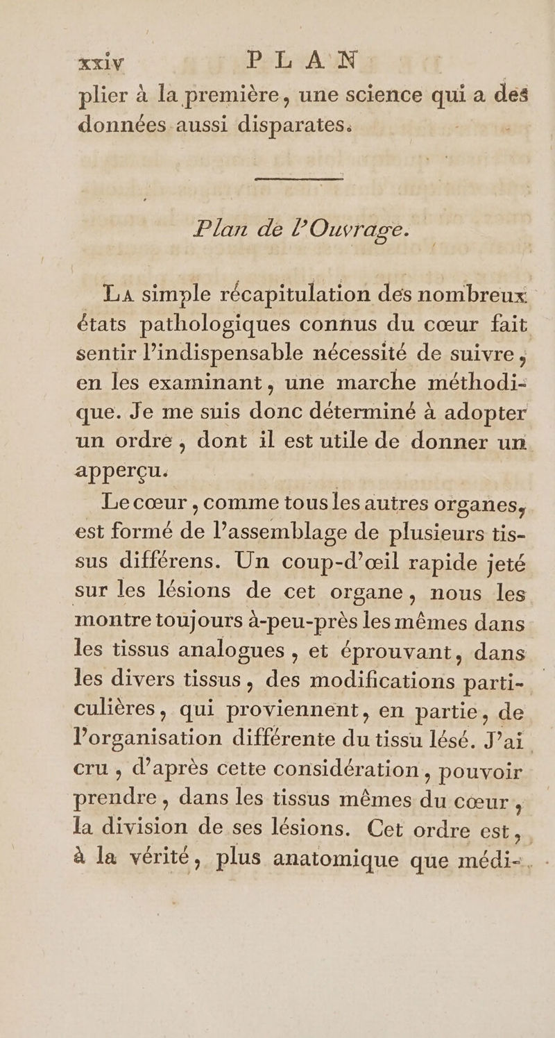 plier à la première, une science qui a des données aussi disparates. Plan de l Ouvrage. La simple récapitulation dés nombreux états pathologiques connus du cœur fait sentir l’indispensable nécessité de suivre, en les examinant, une marche méthodi- que. Je me suis tre déterminé à adopter un ordre , dont il est utile de donner un apperçu. Le cœur , comme tous les autres organes, est formé de l’assemblage de plusieurs tis- sus différens. Un coup-d’œil rapide jeté sur les lésions de cet organe, nous les montre toujours à-peu-près les mêmes dans les tissus analogues , et éprouvant, dans les divers tissus , des modifications parti- culières, qui proviennent, en partie, de l’organisation différente du tissu lésé. J'ai. cru , d’après cette Gons'déraions pouvoir nes dans les tissus mêmes du cœur ; la division de ses lésions. Cet ordre RÉ PEN à la vérité, plus anatomique que médi-=, -