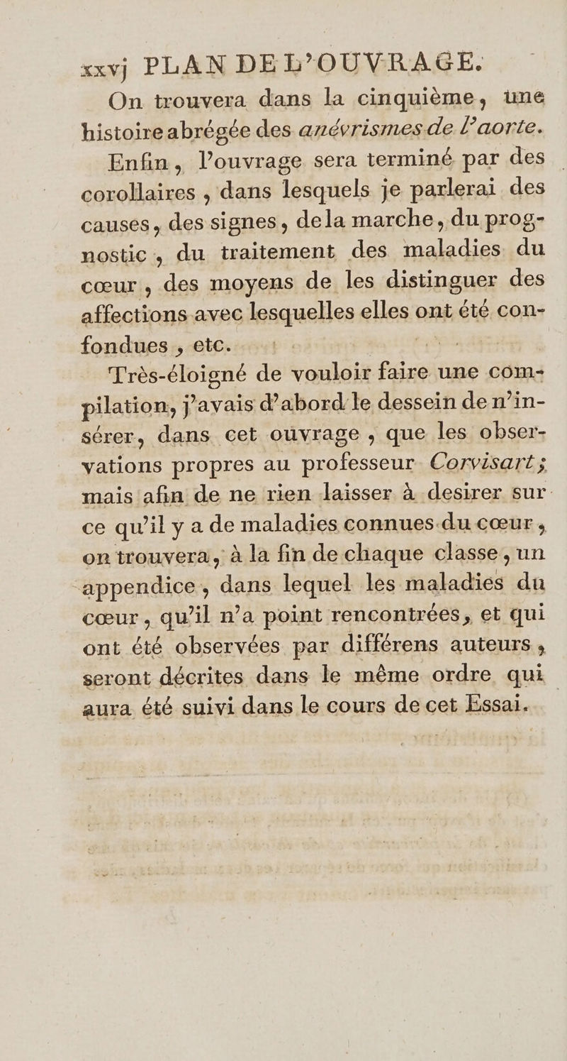 xxvj PLAN DE L’OUVRAGE On trouvera dans la cinquième, une histoire abrégée des anévrismesde l'aorte. Enfin, l'ouvrage sera terminé par des corollaires , dans lesquels je parlerai des causes, des signes, dela marche, du prog- nostic, du traitement des maladies du cœur , des moyens de les distinguer des RE avec lesquelles elles ont été con- fondues , etc. NE Très- Does de vouloir pie une com pilation, ] j'avais d’abord le dessein de n’in- sérer, dans cet ouvrage , que les obser- vations propres au professeur Corvisart ; 1 mais afin de ne rien Jaisser à desirer sur ce qu’il y a de maladies connues.du cœur, on trouvera, à la fin de chaque classe, un ‘appendice , dans lequel les maladies du cœur , qu’il n’a point rencontrées, et qui ont été observées par différens auteurs, seront décrites dans le même ordre qui aura été suivi dans le cours de cet Essai.