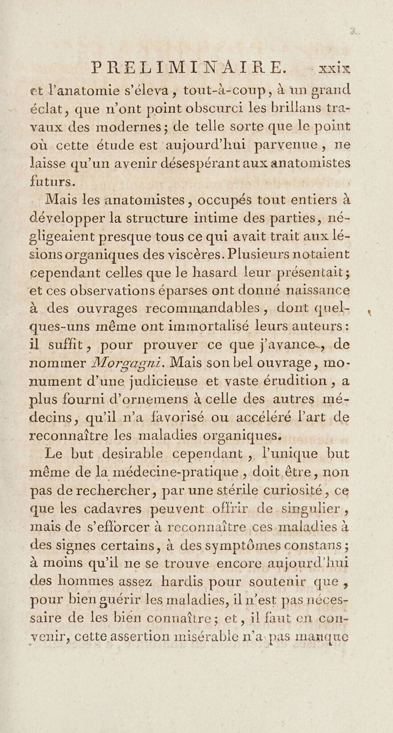 et l'anatomie s’éleva , tout-à-coup, à un grand éclat, que n’ont point obscurci les brillans tra- vaux des modernes; de telle sorte que le point où cette étude est aujourd’hui parvenue, ne laisse qu’un avenir désespérant aux anatomistes futurs. | | Mais les anatomistes , occupés tout entiers à développer la structure intime des parties, né- gligeaient presque tous ce qui avait trait aux lé- sions organiques des viscères. Plusieurs notaient cependant celles que le hasard leur présentait; et ces observations éparses ont donné naissance à des ouvrages recommandables, dont quel- ques-uns même ont immortalisé leurs auteurs: il suffit, pour prouver ce que j'avance., de nommer Morgagoni. Mais son bel ouvrage, mo- nument d’une judicieuse et vaste érudition , a plus fourni d’ornemens à celle des autres mé- decins, qu’il n’a favorisé ou accéléré lart de reconnaître les maladies organiques. Le but desirable cependant , l'unique but même de la médecine-pratique , doit être, non pas de rechercher, par une stérile curiosité, ce que les cadavres peuvent offrir. de singulier , mais de s’efforcer à reconnaitre ces.maladies à des signes certains, à des symptômes constans ; à moins qu'il ne se trouve encore aujourd'hui des hommes assez hardis pour soutenir que , pour bien guérir les maladies, il n’est pas néces- saire de les bien contiaître; et, il faut en con- venir, cette assertion misérable n’a. pas manque