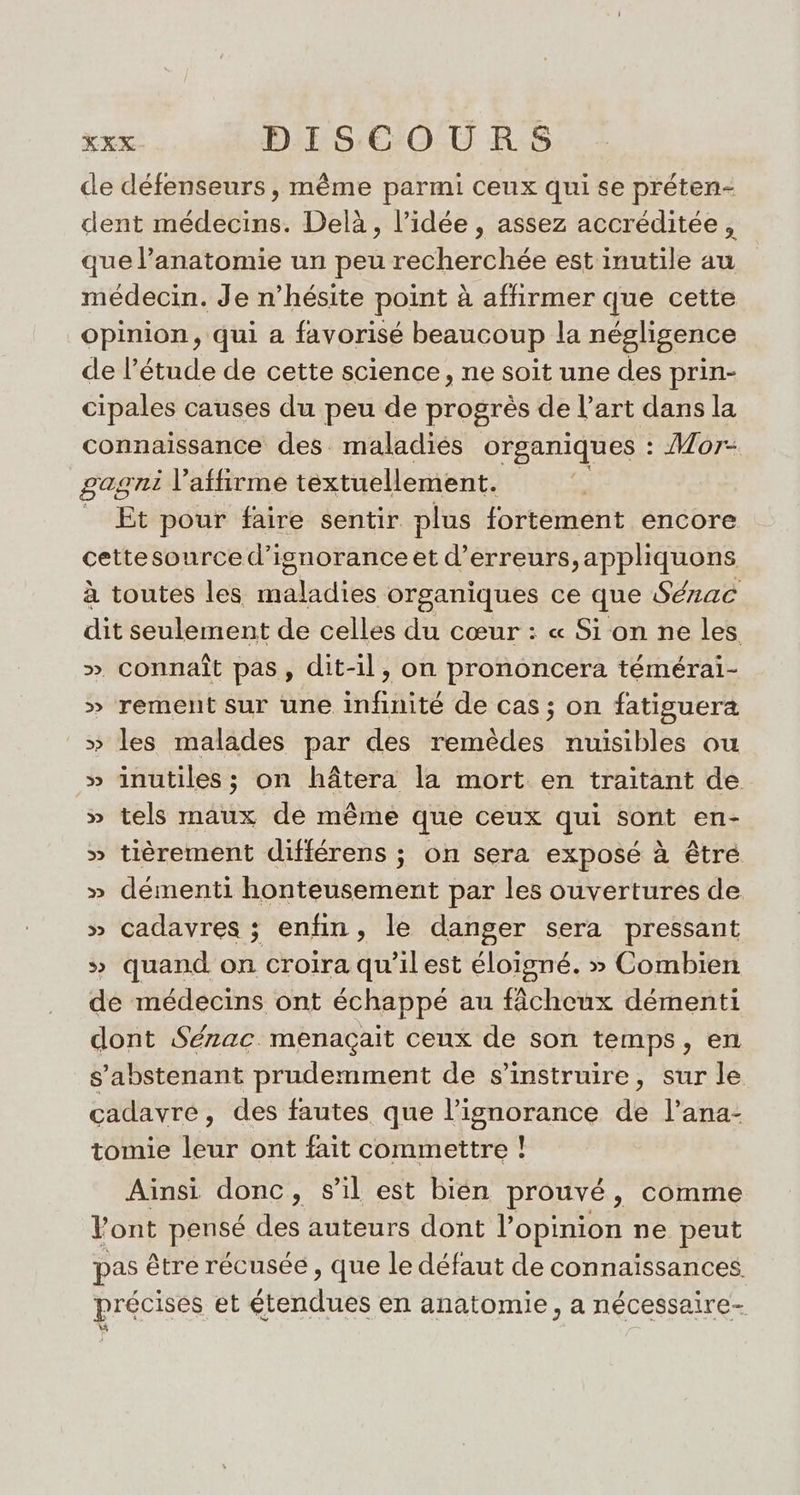 de défenseurs, même parmi ceux qui se préten- dent médecins. Delà, l’idée , assez accréditée, que l'anatomie un peu recherchée est inutile au médecin. Je n'hésite point à affirmer que cette opinion, qui a favorisé beaucoup la négligence de l'étude de cette science, ne soit une des prin- cipales causes du peu de progrès de l’art dans la connaissance des maladies organiques : Mor- gagni l’affirme textuellement. Et pour faire sentir plus fortement encore cettesource d’isnoranceet d'erreurs, appliquons à toutes les maladies organiques ce que Sézac dit seulement de celles du cœur : « Si on ne les » connaît pas, dit-il, on prononcera témérai- » rement sur une infinité de cas; on fatiguera &gt;» les malades par des remèdes nuisibles ou » inutiles ; on hâtera la mort en traitant de » tels maux de même que ceux qui sont en- » tièrement différens ; on sera exposé à êtré » démenti honteusement par les ouvertures de » cadavres ; enfin, le danger sera pressant » quand on croira qu'ilest éloigné. » Combien de médecins ont échappé au fâcheux démenti dont Sérzac. menaçait ceux de son temps, en s'abstenant prudemment de s’instruire, sur le cadavre, des fautes que l'ignorance de l’ana- tomie leur ont fait commettre ! Ainsi donc, s’il est bién prouvé, comme Pont pensé des auteurs dont l'opinion ne peut pas être récusée , que le défaut de connaissances précises et étendues en anatomie, a nécessaire- k