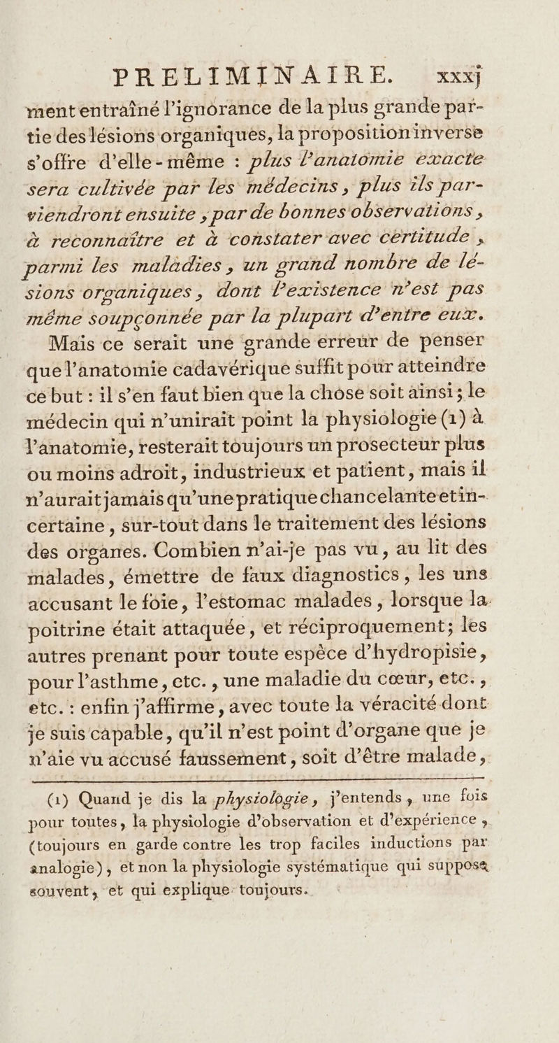 ment entraîné l'ignorance de la plus grande par- tie des lésions organiques, la proposition inverse s'offre d'elle-même : plus l’anaiomie exacte sera cultivée par les médecins, plus ils par- viendront ensuite ; par de bonnes observations, à reconnaître et à constater avec certitude , parmi les maladies, un srand nombre de lé- sions organiques, dont l'existence n’est pas même soupçonnée par la plupart d’entre eux. Mais ce serait uné grande erreur de penser que l'anatomie cadavérique suffit pour atteindre ce but : il s’en faut bien que la chose soit ainsi; le médecin qui n’unirait point la physiologie (1) à l'anatomie, resterait toujours un prosecteur plus ou moins adroit, industrieux et patient, mais il n’auraitjamais qu'une pratique chancelanteetin- certaine, sur-tout dans le traitement des lésions des organes. Combien n’ai-je pas vu, au lit des malades, émettre de faux diagnostics , les uns accusant le foie, l'estomac malades , lorsque la. poitrine était attaquée, et réciproquement; les autres prenant pour toute espèce d’hydropisie, pour l'asthme, etc. , une maladie du cœur, etc., etc. : enfin j'affirme, avec toute la véracité dont je suis capable, qu’il n’est point d’organe que je n’aie vu accusé faussement , soit d’être malade, (1) Quand je dis la physiologie, j'entends, une fois pour toutes, la physiologie d'observation et d'expérience ;, (toujours en garde contre les trop faciles inductions par analogie), et non la physiologie systématique qui supposa souvent, et qui explique: toujours. |