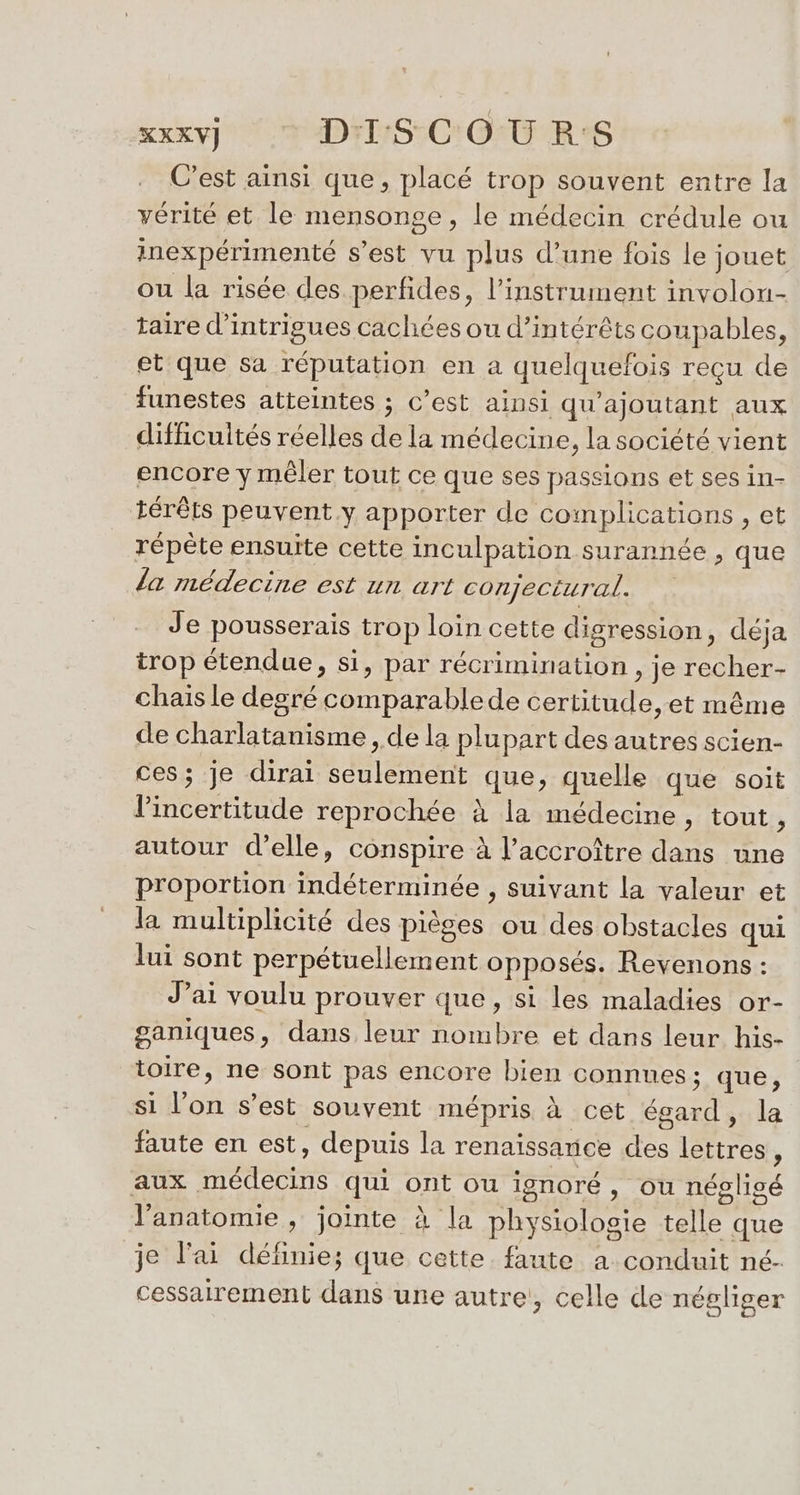 C’est ainsi que, placé trop souvent entre la vérité et le mensonge, le médecin crédule ou inexpérimenté s’est vu plus d’une fois le jouet ou la risée des perfides, l'instrument involon- taire d’intrigues cachées ou d'intérêts coupables, et que sa réputation en a quelquefois reçu de funestes atteintes ; c’est ainsi qu’ajoutant aux difficultés réelles de la médecine, la société vient encore y mêler tout ce que ses passions et ses in- térêts peuvent.y apporter de complications , et répète ensuite cette inculpation surannée , que la médecine est un art conjectural. Je pousserais trop loin cette digression, déja trop étendue, si, par récrimination , je recher- chais le degré comparablede certitude, et même de charlatanisme , de la plupart des autres scien- ces; je dirai seulement que, quelle que soit l'incertitude reprochée à la médecine, tout  autour d'elle, conspire à l’accroître dans une proportion indéterminée , suivant la valeur et la multiplicité des pièges ou des obstacles qui lui sont perpétuellement opposés. Reyenons : J’ai voulu prouver que, si les maladies or- ganiques, dans leur nombre et dans leur his- toire, ne sont pas encore bien connues ; que, si l’on s’est souvent mépris à cet égard, la faute en est, depuis la renaissance des lettres ; aux médecins qui ont ou ignoré, ou négligé l'anatomie , jointe à la physiologie telle que je l'ai définie; que cette faute à conduit né- cessairement dans une autre, celle de négliger
