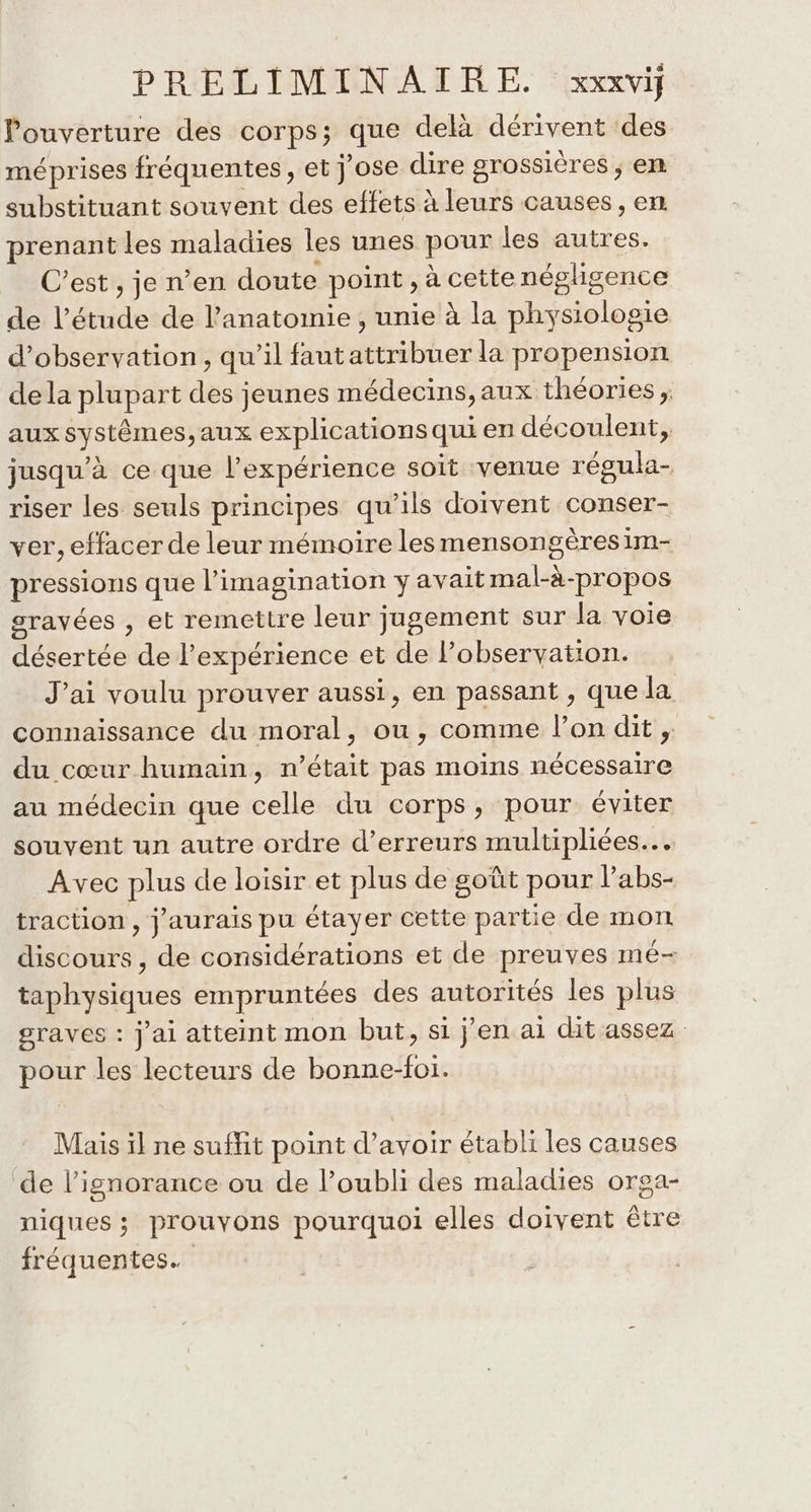 ouverture des corps; que delà dérivent des méprises fréquentes, et j'ose dire grossières ; em substituant souvent des effets à leurs causes, en prenant les maladies les unes pour les autres. C’est , je n’en doute point , à cette négligence de l'étude de l'anatomie , unie à la physiologie d'observation , qu’il fautattribuer la propension dela plupart des jeunes médecins,aux théories ; aux systêmes,aux explications qui en découlent, jusqu’à ce que l'expérience soit venue régula- riser les seuls principes qu’ils doivent conser- ver, effacer de leur mémoire lesmensongères im- pressions que l'imagination y avait mal-à-propos gravées , et remettre leur jugement sur la voie désertée de l'expérience et de l'observation. J'ai voulu prouver aussi, en passant , que la connaissance du moral, ou, comme l’on dit , du cœur humain, n’était pas moins nécessaire au médecin que celle du corps, pour éviter souvent un autre ordre d’erreurs multipliées… Avec plus de loisir et plus de goût pour l’abs- traction , j'aurais pu étayer cette partie de mon discours, de considérations et de preuves mé- taphysiques empruntées des autorités les plus graves : j'ai atteint mon but, si jen ai dit assez pour les lecteurs de bonne-foi. Mais il ne suffit point d’avoir établi les causes de l'ignorance ou de l’oubli des maladies orga- niques ; prouvons pourquoi elles doivent être fréquentes.