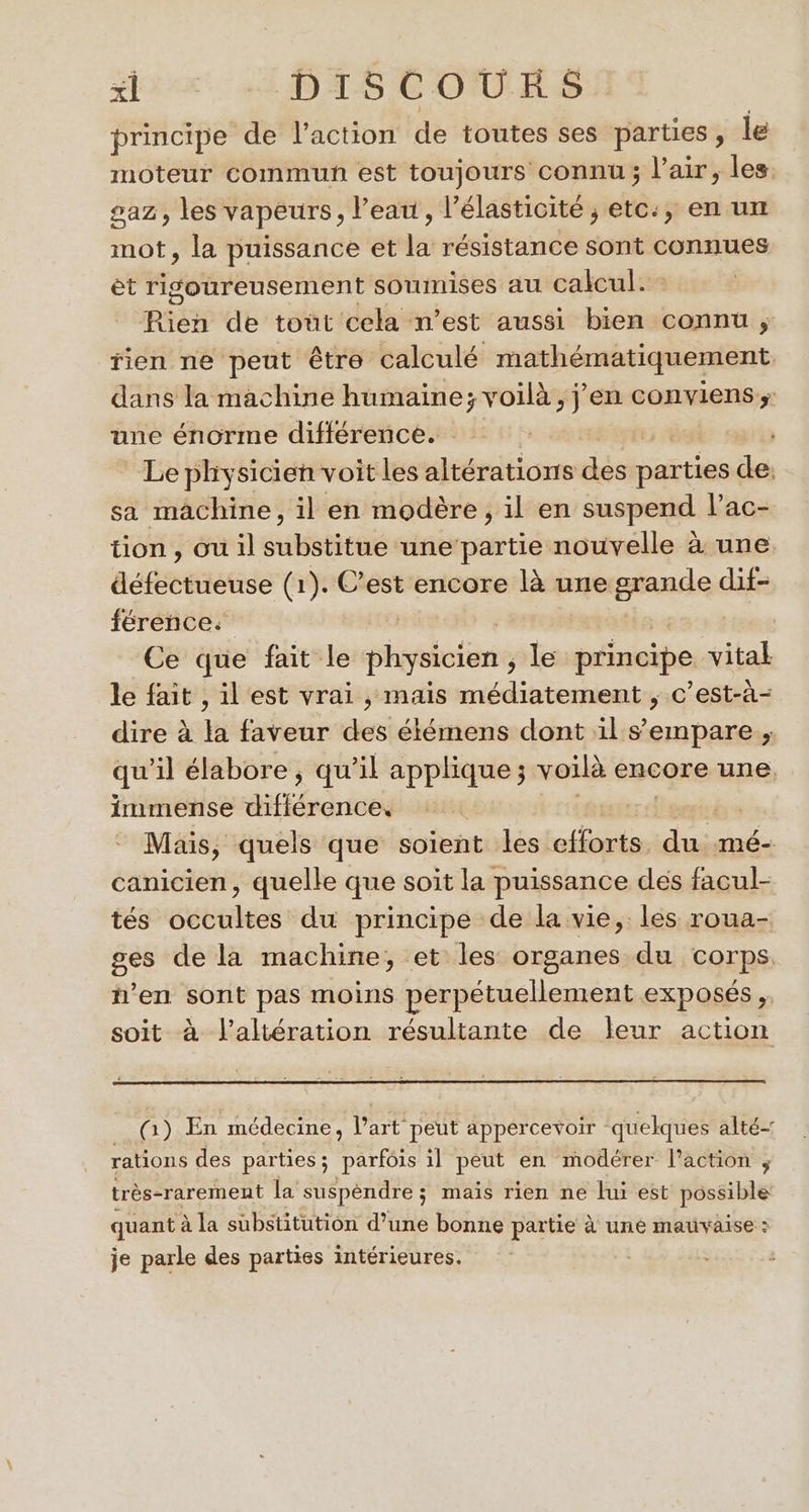 + Dies DISCOURS principe de l’action de toutes ses parties , le moteur commun est toujours connu; l'air, les. saz, les vapeurs, l’eau, l’élasticité ; etc:, en un mot, la puissance et la résistance sont connues et rigoureusement soumises au calcul. Rien de tout cela n’est aussi bien connu ; fien ne peut être calculé mathématiquement dans la machine humaine; voilà , jen conviens; une énorme différence. ; Le physicien voit les altérations des parties da sa machine, il en modère, il en suspend l’ac- tion, ou il tres ‘une partie nouvelle à une défectueuse (1). C’est encore là une grande dif- férence: | Ce que fait le physicien , le principe vital le fait , il est vrai , mais médiatement , c’est-à- dire à la faveur des étémens dont il s'empare ; qu'il élabore ; qu’il applique ; voilà encore une, immense MHEérdrisés Mais, quels que soïent les cforisiduimé canicien, quelle que soit la puissance des facul- tés occultes du principe de la vie, les roua- ges de la machine, et les organes du corps n’en sont pas moins perpétuellement exposés ,. soit à l’altération résultante de leur action __() En médecine, Part peut appercevoir quelques alté- rations des parties; parfois il peut en modérer l’action ; très-rarement la suspéndre ; mais rien ne lui est possible quant à la substitution d’une bonne partie à une mauvaise : je parle des parties intérieures. :