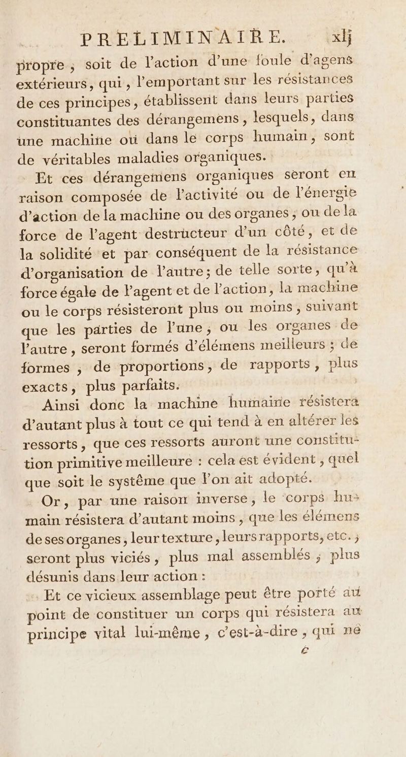 propre ; soit de l’action d’une foule d’agens extérieurs, qui, lemportant sur les résistances de ces principes, établissent dans leurs parties constituantes des dérangemens , lesquels, dans une machine oti dans le corps humain, sont de véritables maladies organiques. Et ces dérangemens organiques seront ex raison composée de Pactivité ou de l'énergie d'action de la machine ou des organes ; ou de la force de l’agent destructeur d’un côté, et de la solidité et par conséquent de la résistance d'organisation de l’autre; de telle sorte, qu’à force égale de Pagent et de l’action, la machine ou le corps résisteront plus ou moins , Suivant que les parties de lune; ou les organes de l'autre , seront formés d’élémens meilleurs ; de formes ; de proportions, de rapports, plus exacts, plus parfaits. | Ainsi donc la machine humaine résistera d'autant plus à tout ce qui tend à en altérer les ressorts, que ces ressorts auront une constitu- tion primitive meilleure : cela est évident , quel que soit le système que Von. ait adopté. Or, par une raison inverse, le ‘corps hu: main résistera d'autant moins , que les élémens desesorganes, leurtexture,leursrapports, etc. seront plus viciés, plus mal assemblés ; plus désunis dans leur action : Et ce vicieux assemblage peut être porté at point de constituer un corps qui résistera avt principe vital lui-même , c’est-à-dire , qui ne é