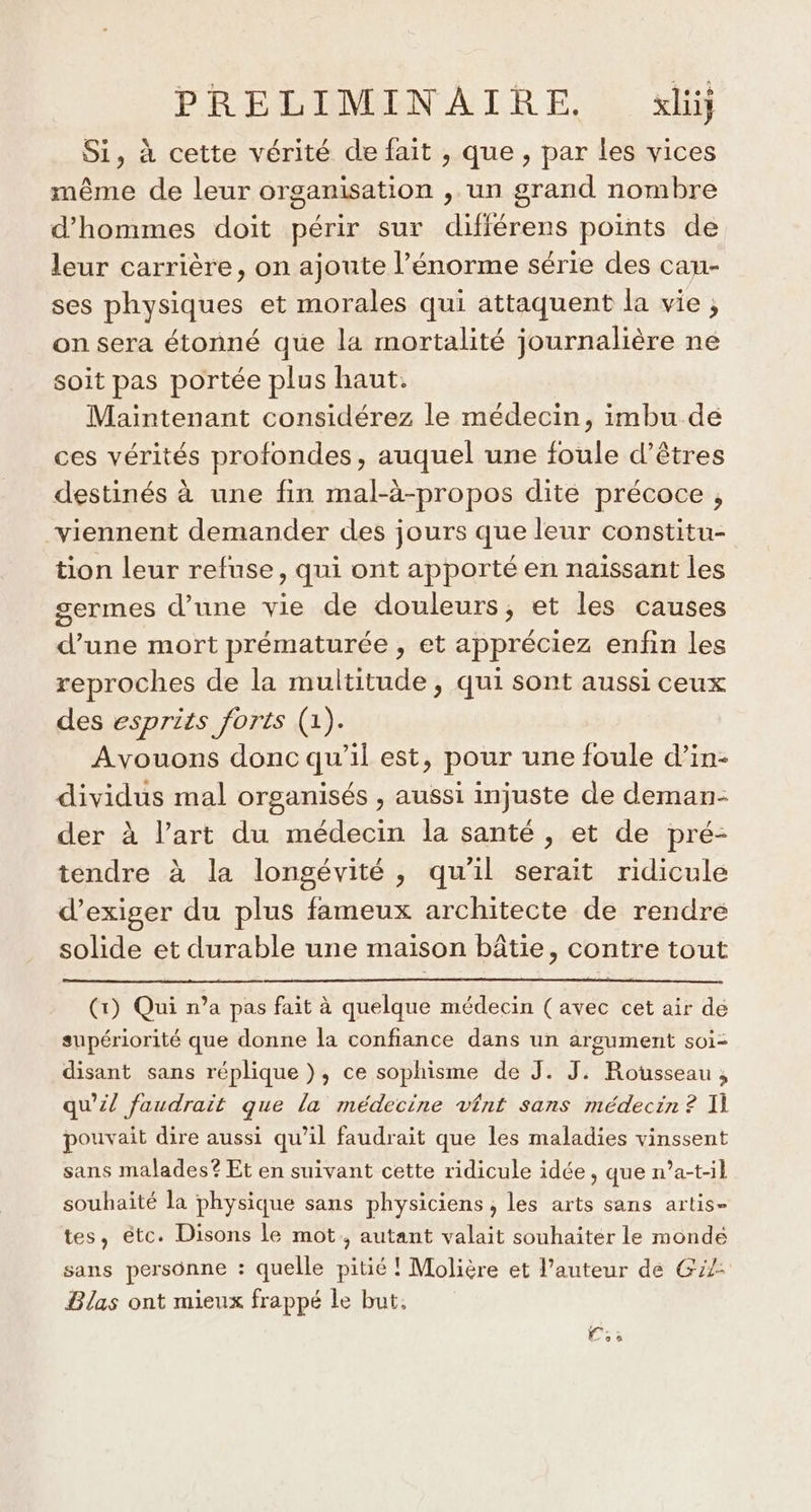 Si, à cette vérité de fait , que, par les vices même de leur organisation , un grand nombre d'hommes doit périr sur difiérens points de leur carrière, on ajoute l’énorme série des cau- ses physiques et morales qui attaquent la vie, on sera étonné que la mortalité journalière ne soit pas portée plus haut. Maintenant considérez le médecin, imbu de ces vérités profondes, auquel une foule d'êtres destinés à une fin mal-à-propos dite précoce , viennent demander des jours que leur constitu- tion leur refuse, qui ont apporté en naïssant les germes d’une vie de douleurs, et les causes d’une mort prématurée , et appréciez enfin les reproches de la multitude, qui sont aussi ceux des esprits forts (1). Avouons donc qu’il est, pour une foule d’in- dividus mal organisés , aussi injuste de deman- der à l’art du médecin la santé , et de pré- tendre à la longévité, qu'il serait ridicule d'exiger du plus fameux architecte de rendre solide et durable une maison bâtie, contre tout (1) Qui n’a pas fait à quelque médecin (avec cet air de supériorité que donne la confiance dans un argument soi- disant sans réplique}, ce sophisme de J. J. Rousseau; qu’il faudrait que la médecine vênt sans médecin ? 1] pouvait dire aussi qu’il faudrait que les maladies vinssent sans malades? Et en suivant cette ridicule idée, que n’a-tl souhaité la physique sans physiciens, les arts sans artis- tes, étc. Disons le mot, autant valait souhaiter le mondé sans personne : quelle pitié ! Molière et l’auteur de G2: Blas ont mieux frappé le but, Co