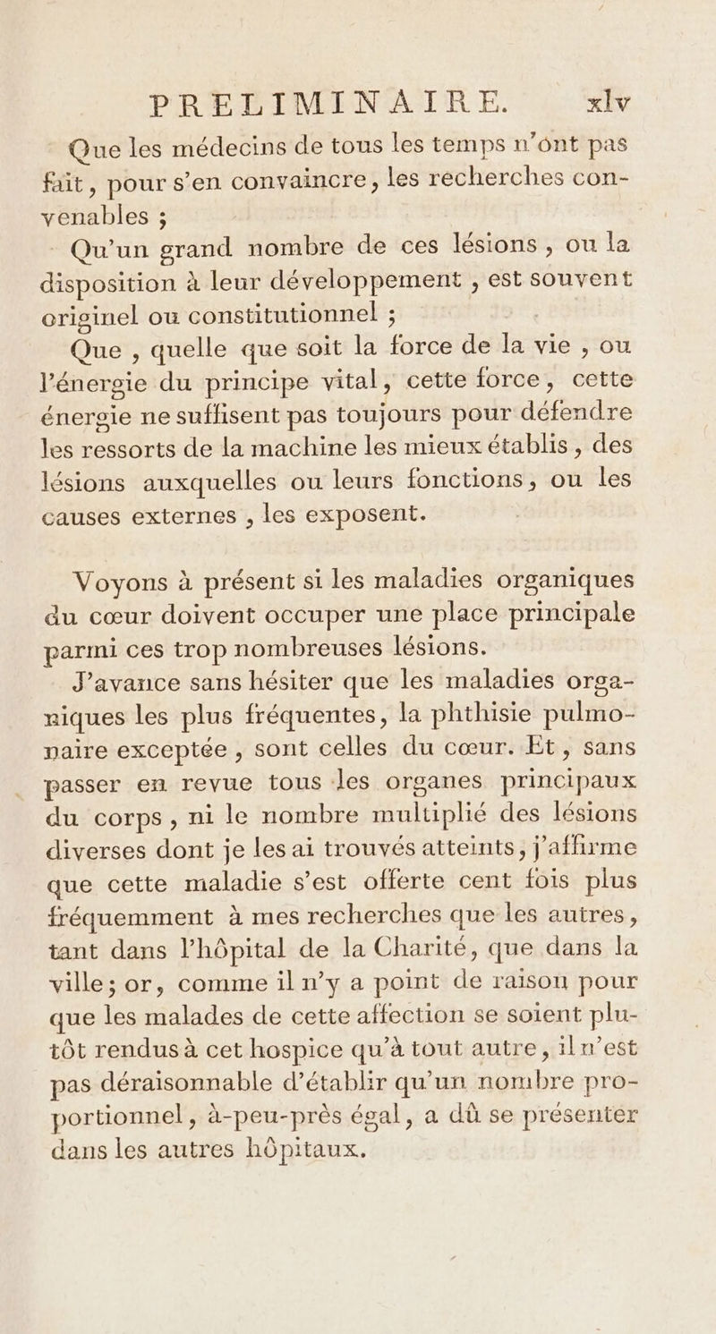 Que les médecins de tous les temps n'ont pas fait, pour s’en convaincre, les recherches con- venables ; Qu’un grand nombre de ces lésions ; ou la disposition à leur développement ; est souvent originel ou constitutionnel ; | Que , quelle que soit la force de la vie , ou l'énergie du principe vital, cette force, cette énergie ne suffisent pas toujours pour défendre les ressorts de la machine les mieux établis, des lésions auxquelles ou leurs fonctions, ou les causes externes , les exposent. Voyons à présent si les maladies organiques du cœur doivent occuper une place principale parmi ces trop nombreuses lésions. J’avance sans hésiter que les maladies orga- niques les plus fréquentes, la phthisie pulmo- paire exceptée , sont celles du cœur. Et, sans passer en revue tous les organes principaux du corps, ni le nombre multiplié des lésions diverses dont je les ai trouvés atteints, j’affirme que cette maladie s’est offerte cent fois plus fréquemment à mes recherches que les autres, tant dans l'hôpital de la Charité, que dans la ville; or, comme il n’y a point de raison pour que les malades de cette affection se soient plu- tôt rendus à cet hospice qu’à tout autre, iln’est pas déraisonnable d'établir qu'un nombre pro- portionnel, à-peu-près égal, a dû se présenter dans les autres hôpitaux.