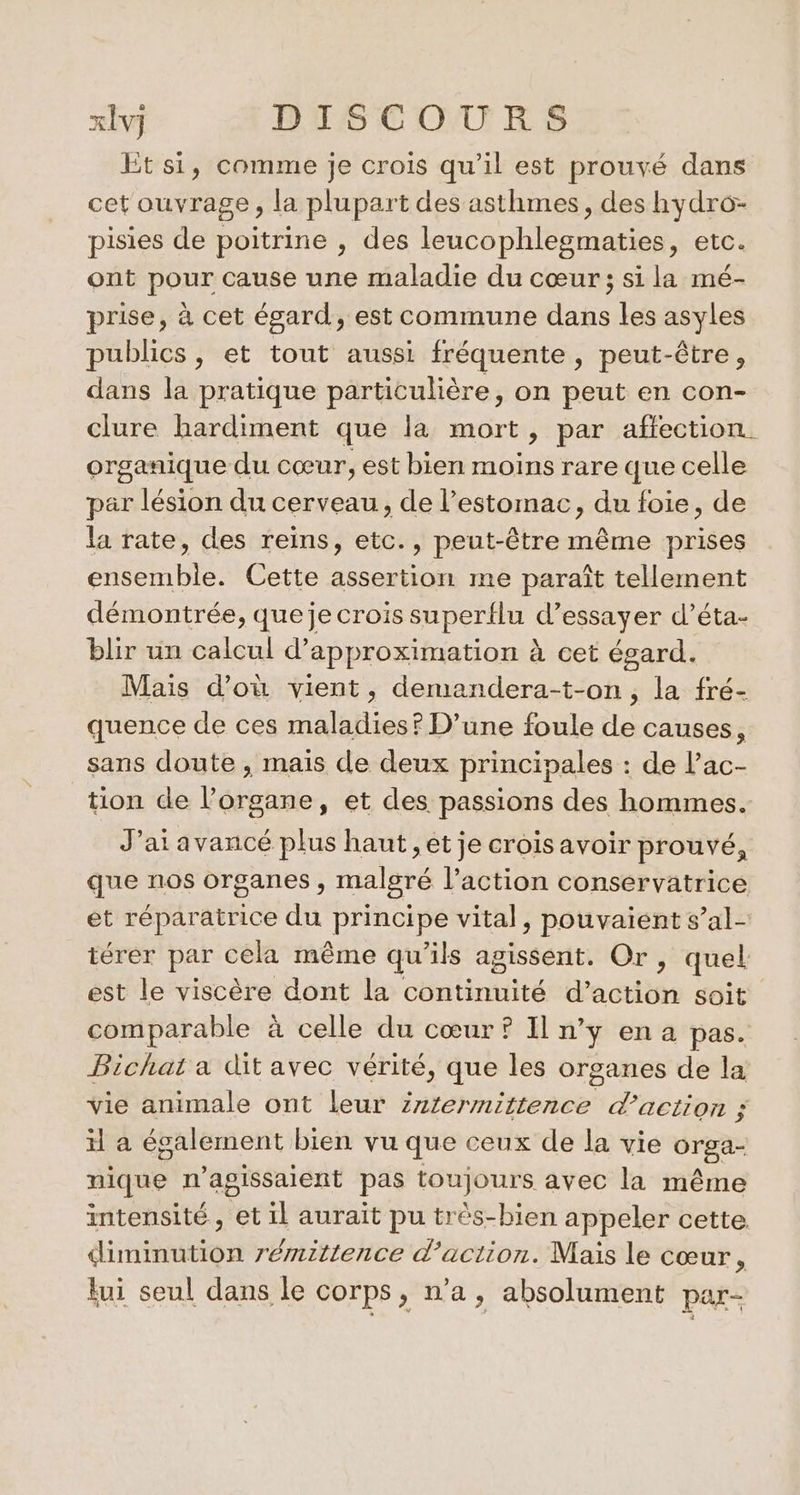 Et si, comme je crois qu’il est prouvé dans cet ouvrage, la plupart des asthmes, des hydro: pisies de poitrine , des leucophlegmaties, etc. ont pour cause une maladie du cœur; si la mé- prise, à cet égard, est commune dans les asyles publics, et tout aussi fréquente , peut-être, dans la pratique particulière, on peut en con- clure hardiment que la mort, par affection organique du cœur, est bien moins rare que celle par lésion du cerveau, de l’estomac, du foie, de la rate, des reins, etc., peut-être même prises ensemble. Cette assertion me paraît tellement démontrée, queje crois superflu d’essayer d’éta- blir un calcul d’approximation à cet égard. Mais d’où vient, demandera-t-on, la fré- quence de ces maladies? D'une foule de causes, sans doute , mais de deux principales : de l’ac- tion de l'organe, et des passions des hommes. J’at avancé plus haut, et je crois avoir prouvé, que nos organes , malgré l’action conservatrice et réparatrice du principe vital, pouvaient s’al- térer par cela même qu'ils agissent. Or, quel est le viscère dont la continuité d'action soit comparable à celle du cœur ? Il n’y ena pas. Bichat a dit avec vérité, que les organes de la vie animale ont leur zztermittence d'action ; il a également bien vu que ceux de la vie orga- nique n’agissaient pas toujours avec la même intensité , et il aurait pu très-bien appeler cette diminution rémittence d'action. Mais le cœur 4 Eui seul dans le corps, n’a, absolument par-