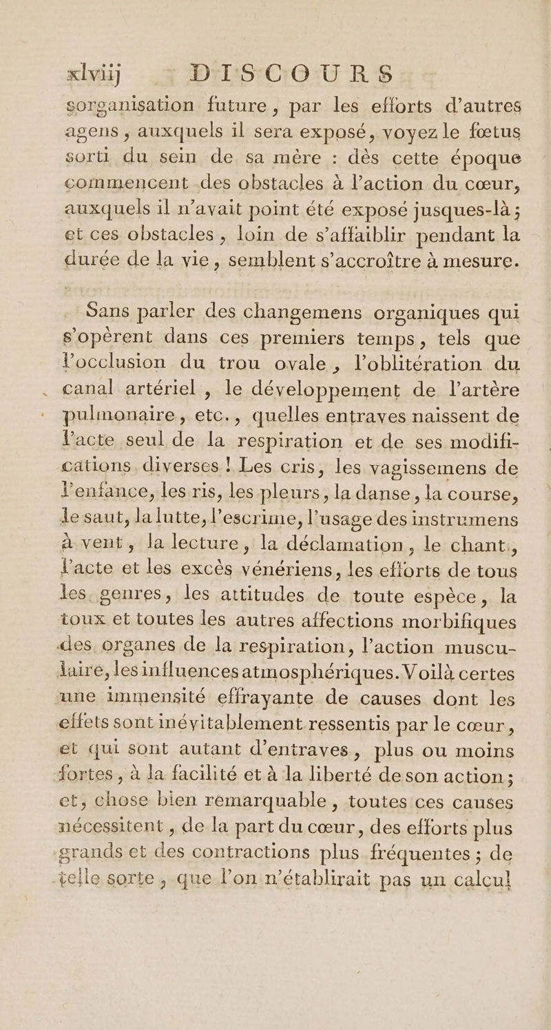 sorganisation future , par les efforts d’autres agens ; auxquels il sera exposé, voyez le fœtus sorti du sein de sa mère : dès cette époque commencent .des obstacles à l’action du cœur, auxquels il n'avait point été exposé jusques-là ; et ces obstacles , loin de s’affaiblir pendant la durée de la vie, semblent s’accroître à mesure. Sans parler des changemens organiques qui s’opèrent dans ces premiers temps, tels que Vocclusion du trou ovale, l’oblitération du canal artériel , le développement de l'artère pulmonaire, etc., quelles entrayes naissent de l'acte seul de la respiration et de ses modifi- cations. diverses ! Les cris, les vagissemens de l'enfance, les ris, les ple urs , la danse, la course, le saut, pee escrime, l'usage des instrumens à vent, la lecture, la déclamation, le chant, l'acte et les excès vénériens, les efforts de tous les, genres, les attitudes de toute espèce, la toux et toutes les autres affections morbifiques des. organes de la respiration, l’action muscu- daire, lesinfluences atmosphériques.Voïlà certes “une immensité effrayante de causes dont les eltets sont inévitablement ressentis par le cœur, et qui sont autant d’entraves, plus ou moins “ortes , à la facilité et à la liberté de son action ; et, chose bien remarquable , toutes ces causes nécessitent , de la part du cœur, des efforts plus grands et de contractions “RS fréquentes ; de telle sorte, que l’on n’établirait pas un calcul