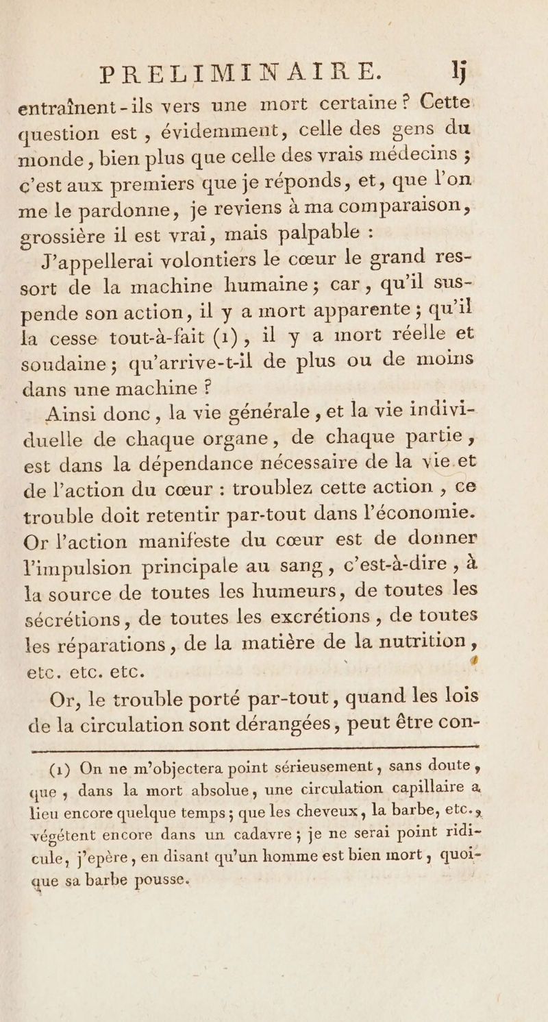 entraînent-ils vers une mort certaine ? Cette question est , évidemment, celle des gens du monde , bien plus que celle des vrais médecins ; c'est aux premiers que je réponds, et, que l’on me le pardonne, je reviens à ma comparaison, grossière il est vrai, mais palpable : J’appellerai volontiers le cœur le grand res- sort de la machine humaine; car, qu’il sus- pende son action, il y a mort apparente ; qu'il la cesse tout-à-fait (1), il y a mort réelle et soudaine; qu’arrive-t-il de plus ou de moins dans une machine Ainsi donc, la vie générale , et la vie indivi- duelle de chaque organe, de chaque partie, est dans la dépendance nécessaire de la vie.et de l’action du cœur : troublez cette action , ce trouble doit retentir par-tout dans l’économie. Or l’action manifeste du cœur est de donner l'impulsion principale au sang, c’est-à-dire , à la source de toutes les humeurs, de toutes les sécrétions , de toutes les excrétions , de toutes les réparations , de la matière de la nutrition, etc. etc. etc. &lt; Or, le trouble porté par-tout, quand les lois de la circulation sont dérangées, peut être con- PR Mn nn LEE à ui LU LS RTE LE (1) On ne m’objectera point sérieusement, sans doute , que ; dans la mort absolue, une circulation capillaire à lieu encore quelque temps ; que les cheveux, la barbe, etc.» végétent encore dans un cadavre ; je ne serai point ridi- cule, j’epère , en disant qu’un homme est bien mort, quoi- que sa barbe pousse.