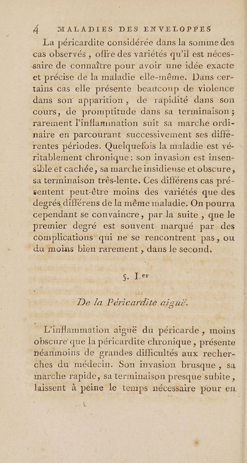 La péricardite considérée dans la somme des cas observés , offre des variétés qu'il est néces- saire de connaître pour avoir une idée exacte et précise de la maladie elle-même. Dans cer- tains cas elle présente beaucoup de violence dans son apparition, de rapidité dans son cours, de promptitude dans sa terminaison ; rarement l’inflammation suit sa marche ordi- naire en parcourant successivement ses diffé- rentes périodes. Quelquefois la maladie est vé- ritablement chronique: son invasion est insen- sible et cachée, sa marche insidiense et obscure, sa terminaison très-lente. Ces différens cas pré- sentent peut-être moins des variétés que des degrés différens de la même maladie. On pourra cependant se convaincre, par la suite , que le premier degré est souvent, marqué par des complications qui ne se rencontrent pas, ou du moins bien rarement , dans le second. 6. J.er De la Péricardité aigié. L’inflammation aiguë du péricarde , moins obscure que la péricardite chronique , présente néanmoins de grandes difficultés aux recher- ches du médecin. Son invasion brusque , sa marche rapide, sa terminaison presque subite, laissent à peine le temps nécessaire pour en à