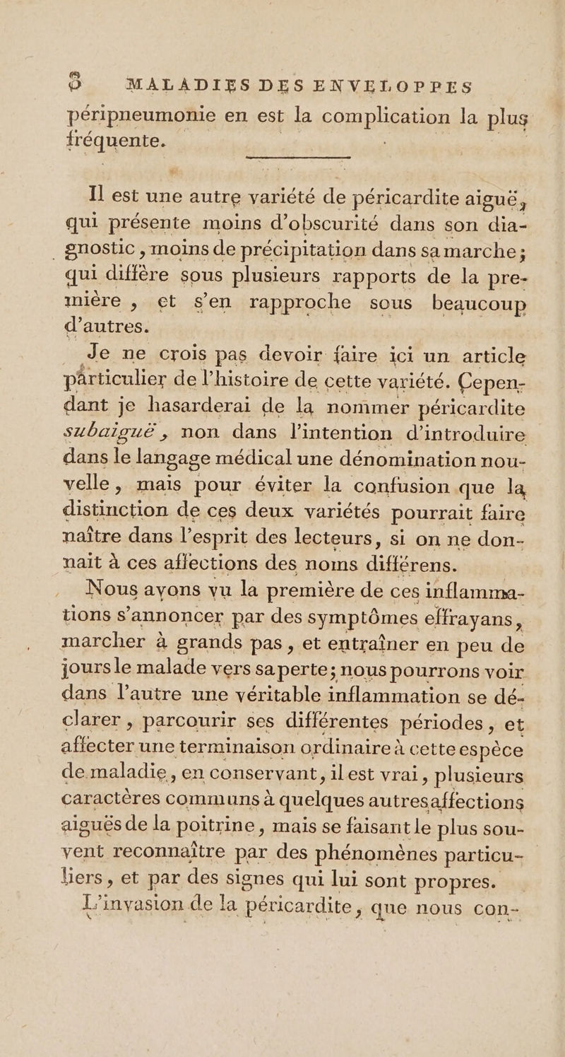 péripneumonie en est la complication la plus fréanente. Il est une autre variété de péricardite aiguë 3 qui présente moins d’obscurité dans son dia- gnostic, moins de précipitation dans sa marche ; ; qui diffère sous plusieurs rapports de la pre- mière , et s’en rapproche sous beaucoup d’autres. È Je ne crois pas devoir faire ici un article pârticulier de l’histoire de cette variété. Cepen- dant je hasarderai de la nommer péricardite subaiguë , non dans l'intention d'introduire dans le langage médical une dénomination nou- velle, mais pour éviter la confusion que la distinction de ces deux variétés pourrait faire naître dans l’esprit des lecteurs, si on ne don- nait à ces affections des noms AUTRES Nous avons vu la première de ces inflamma- tions s’annoncer par des symptômes effrayans, marcher à grands pas , et entraîner en peu de jours le malade vers sa perte; nous pourrons voir dans l’autre une véritable inflammation se dé- clarer , parcourir ses différentes périodes, et affecter une terminaison ordinaire: à cetteespèce de maladie, en conservant, ilest vrai, plusieurs caractères communs à quelques autresaffections aisués de la poitrine, mais se faisant le plus sou- vent reconnaitre pi des phénomènes particu- | Lers , et par des signes qui lui sont propres. L'invasion de Îa péricardite >; que nous con-