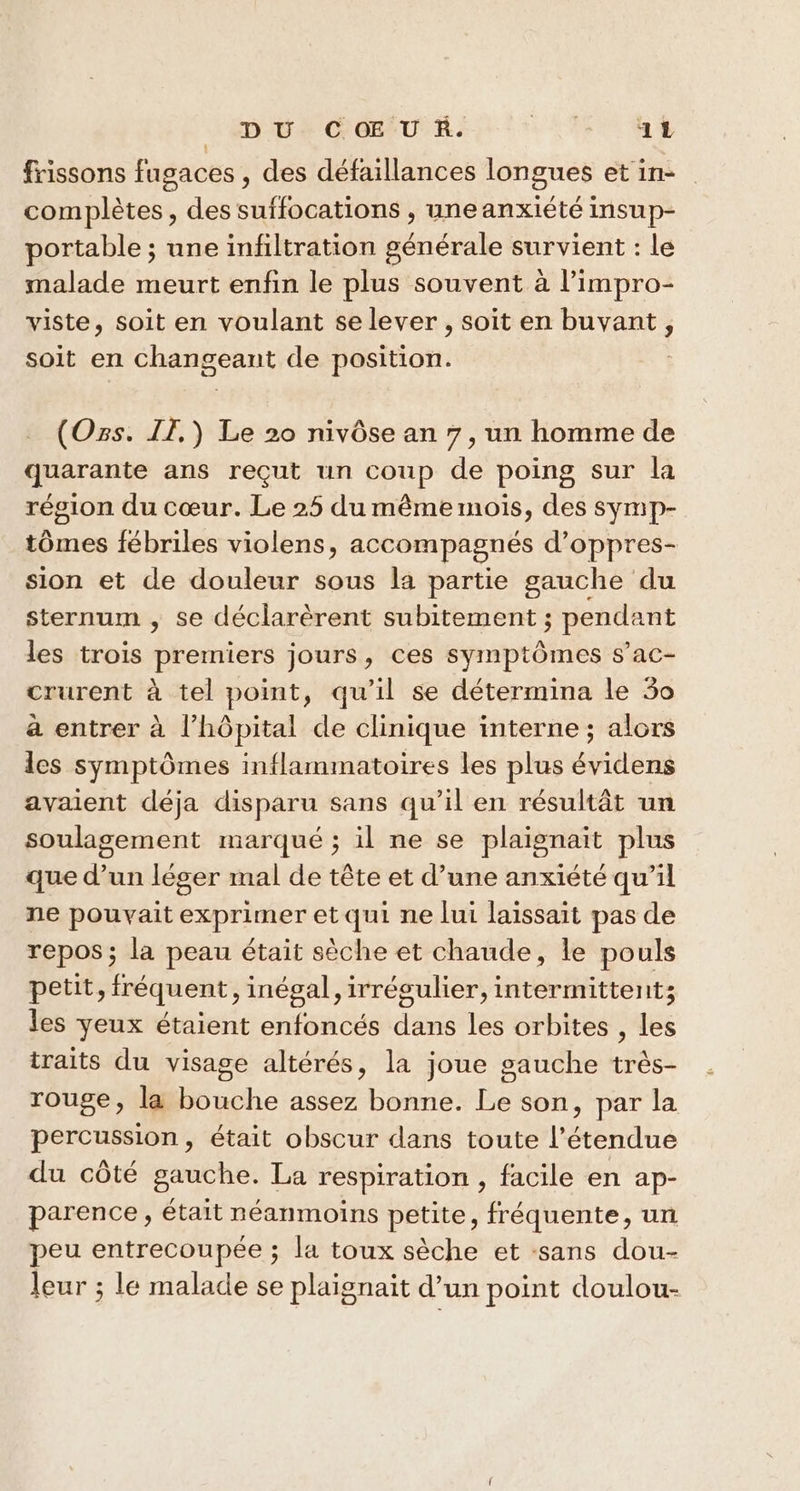_ DU COEUR. LEA 14 frissons fugaces , des défaillances longues et in- complètes, des suffocations , une anxiété insup- portable ; une infiltration générale survient : le malade meurt enfin le plus souvent à l’impro- viste, soit en voulant se lever , soit en buvant, soit en changeant de position. _ (Ozs. IE.) Le 20 nivôse an 7, un homme de quarante ans reçut un coup de poing sur la région du cœur. Le 25 du même mois, des symp- tômes fébriles violens, accompagnés d’oppres- sion et de douleur sous la partie gauche du sternum , se déclarèrent subitement ; pendant les trois premiers jours, ces symptômes s’ac- crurent à tel point, qu’il se détermina le 50 à entrer à l’hôpital de clinique interne ; alors les symptômes inflammatoires les plus évidens avaient déja disparu sans qu’il en résultât un soulagement marqué ; il ne se plaignait plus que d’un léger mal de tête et d’une anxiété qu’il ne pouvait exprimer et qui ne lui laissait pas de repos; la peau était sèche et chaude, le pouls petit, fréquent, inégal, irrégulier, intermittent; les yeux étaient enfoncés dans les orbites , les traits du visage altérés, la joue gauche très- rouge, la bouche assez bonne. Le son, par la percussion, était obscur dans toute l'étendue du côté gauche. La respiration , facile en ap- parence, était néanmoins petite, fréquente, un peu entrecoupée ; la toux sèche et :sans dou- leur ; le malade se plaignait d’un point doulou-