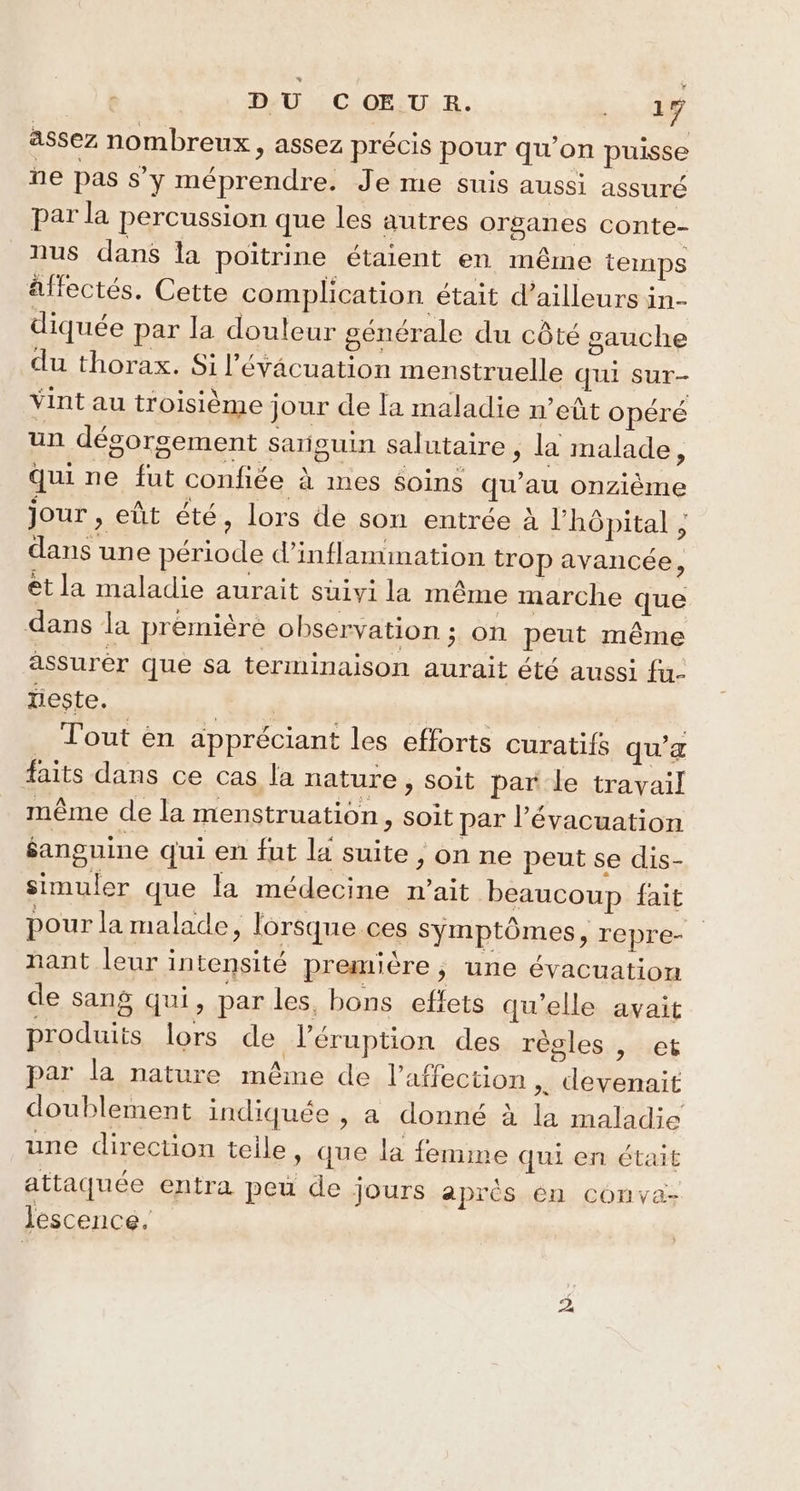 assez nombreux, assez précis pour qu’on puisse ne pas s'y méprendre. Je me suis aussi assuré par la percussion que les autres organes conte- nus dans la poitrine étaient en même temps affectés. Cette complication était d’ailleurs in- diquée par la douleur générale du côté gauche du thorax. Si l'évacuation menstruelle qui sur- Vint au troisième jour de la maladie n’eût opéré un dégorgement sariouin salutaire , la malade, qui ne fut confiée à mes Soins qu’au onzième jour , eût été, lors de son entrée à l'hôpital ; dans une période d’inflammation trop avancée * et la maladie aurait suivi la même marche que dans la première observation ; on peut même assurêr que sa terminaison aurait été aussi fu- lieste. EF | _ Tout èn appréciant les efforts curatifs qu’æ faits dans ce cas la nature, soit par le travail même de la menstruation, soit par l'évacuation éanguine qui en fut la suite , on ne peut se dis- simuler que la médecine n'ait beaucoup fait pour la malade, lorsque ces symptômes, repre- nant leur intensité première, une évacuation de sang qui, par les, bons effets qu'elle avait produits lors de l’éruption des règles , et par la nature même de l'affection >. devenait doublement indiquée , a donné à la maladie une direction telle, que la femime qui en était attaquée entra peu de jours après. én conva- Jescence. D.