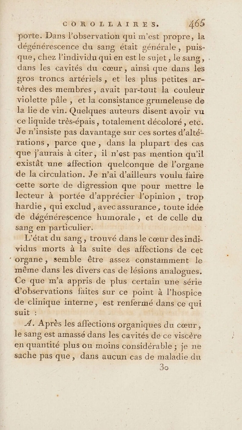 * porte. Dans l’observation qui m'est propre, la dégénérescence du sang était générale, puis- que, chez l'individu qui en est le sujet , le sang, . dans les cavités du cœur, ainsi que dans les gros troncs artériels, et les plus petites ar- tères des membres , avait par-tout la couleur violette pâle , et la consistance grumeleuse de la lie de vin. Quelques auteurs disent avoir vu Je ninsiste pas davantage sur ces sortes d’alté- rations, parce que, dans la plupart des cas que j'aurais à citer, il n’est pas mention qu'il existât une affection quelconque de l'organe de la circulation. Je n’ai d’ailleurs voulu faire cette sorte de digression que pour mettre le lecteur à portée d'apprécier l'opinion , trop hardie, qui exclud , avec assurance, toute idée de dégénérescence humorale, et de celle du sang en particulier. | L'état du sang , trouvé dans le cœur desindi- vidus morts à la suite des affections de cet organe , semble être assez constamment le même dans les divers cas de lésions analogues. Ce que m'a appris de plus certain une série d'observations faites sur ce point à l’hospice de clinique interne, est renfermé dans ce qui Suit Æ. Après les affections organiques du cœur, le sang est amassé dans les cavités de ce viscère en quantité plus ou moins considérable ; je ne sache pas que, dans aucun cas de maladie du | 30