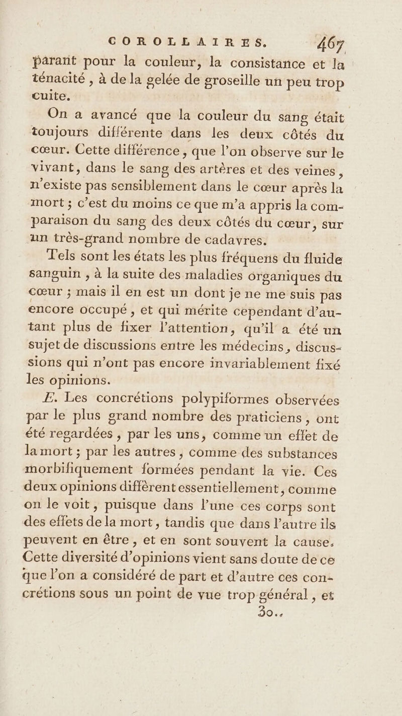 parant pour la couleur, la consistance et la ténacité » à de la gelée de groseille un peu trop cuite. On a avancé que la couleur du sans était toujours différente dans les deux côtés du cœur. Cette différence , que l’on observe sur le vivant, dans le sang des artères et des veines ; n'existe pas sensiblement dans le cœur après la mort; c’est du moins ce que m'a appris la com- paraison du sang des deux côtés du cœur, sur an très-grand nombre de cadavres. l'els sont les états les plus fréquens du fluide sanguin , à la suite des maladies organiques du Cœur ; mais il en est un dont je ne me suis pas encore occupé , et qui mérite cependant d’au- tant plus de fixer l'attention, qu’il a été un sujet de discussions entre les médecins, discus- sions qui n’ont pas encore invariablement fixé { les opinions. Æ. Les concrétions polypiformes observées par le plus grand nombre des praticiens , ont été regardées , par les uns, comme un effet de la mort ; par les autres, comme des substances morbifiquement formées pendant la vie. Ces deux opinions diffèrent essentiellement, comme on le voit, puisque dans l’une ces corps sont des effets de la mort, tandis que dans l’autre ils peuvent en être , et en sont souvent la cause. Cette diversité d'opinions vient sans doute de ce que l’on a considéré de part et d’autre ces con- crétions sous un point de vue trop général , et HE PA