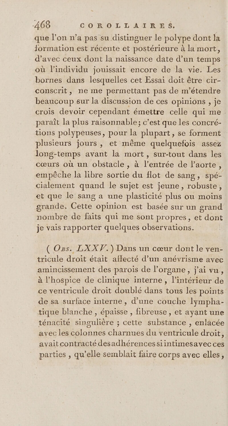 que l’on n’a pas su distinguer le polype dont la formation est récente et postérieure à la mort, d'avec ceux dont la naissance date d’un temps où l'individu jouissait encore de la vie. Les bornes dans lesquelles cet Essai doit être cir- conscrit, ne me permettant pas de m’étendre beaucoup sur la discussion de ces opinions , je crois devoir cependant émettre celle qui me. paraît la plus raisonnable; c’est que les concré- tions polypeuses, pour la plupart, se forment plusieurs jours, et même quelquefois assez long-temps avant la mort, sur-tout dans les cœurs où un obstacle, à l’entrée de l'aorte, empêche la libre sortie du flot de sang, spé- cialement quand le sujet est jeune, robuste, et que le sang a une plasticité plus ou moins grande. Cette opinion est basée sur un grand nombre de faits qui me sont propres, et dont je vais rapporter quelques observations. ( Os. LXXF.) Dans un cœur dont le ven- tricule droit était affecté d’un anévrisme avec amincissement des parois de l’organe, j'ai vu, à l’hospice de clinique interne, l’intérieur de ce ventricule droit doublé dans tous les points de sa surface interne, d’une couche lympha- tique blanche , épaisse , fibreuse , et ayant une ténacité singulière ; cette substance , enlacée avec les colonnes charnues du ventricule droit, avaitcontracté desadhérencessiintimesavec ces parties , qu’elle semblait faire corps avec elles,