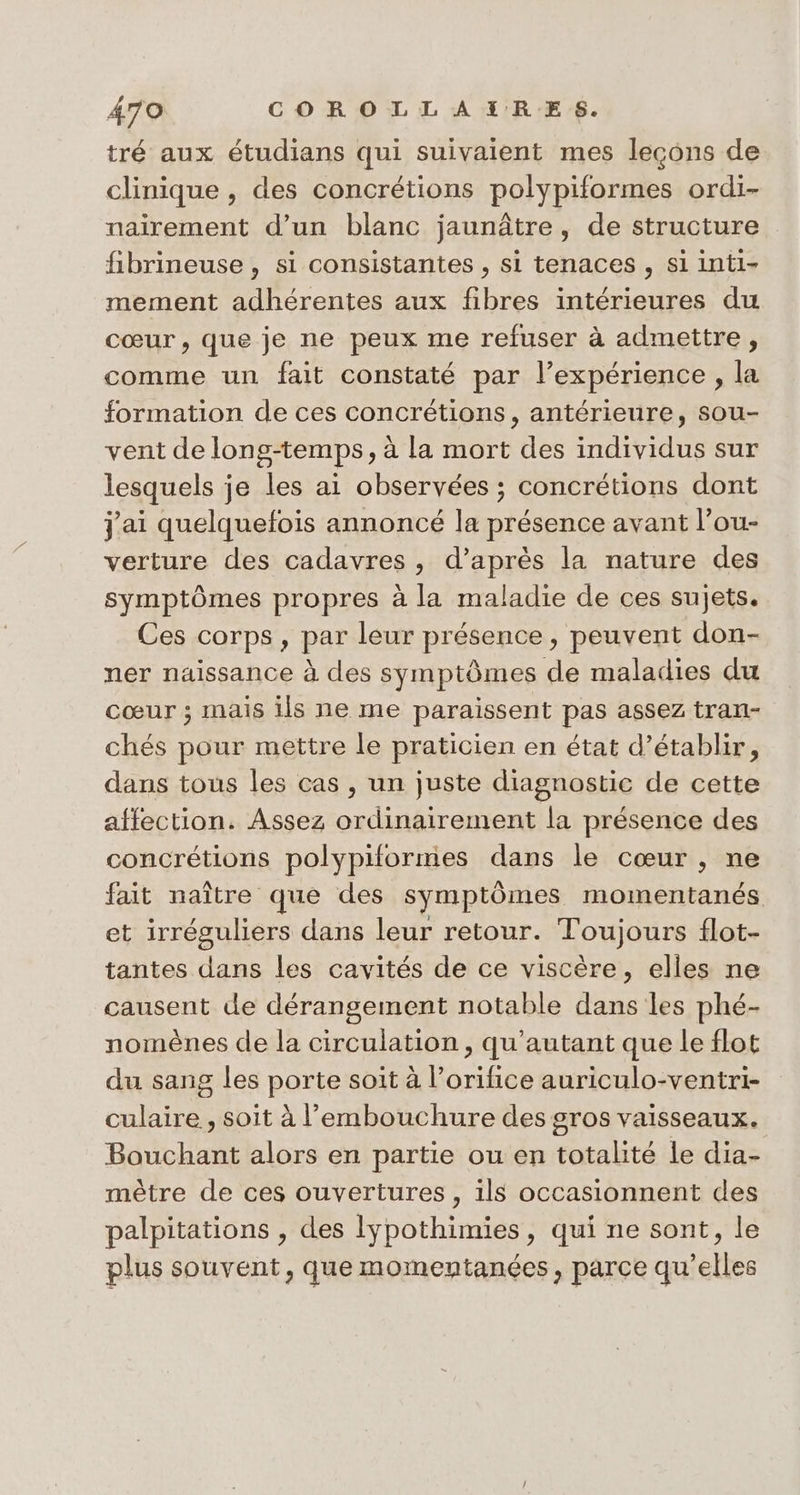 tré aux étudians qui suivaient mes lecons de clinique , des concrétions polypiformes ordi- nairement d’un blanc jaunâtre, de structure fibrineuse , si consistantes , si tenaces , si inti- mement adhérentes aux fibres intérieures du cœur, que je ne peux me refuser à admettre, comme un fait constaté par l’expérience , la formation de ces concrétions , antérieure, sou- vent de long-temps, à la mort des individus sur lesquels je les ai observées ; concrétions dont Jai quelquefois annoncé la présence avant l’ou- verture des cadavres, d’après la nature des symptômes propres à la maladie de ces sujets. Ces corps, par leur présence, peuvent don- ner naissance à des symptômes de maladies du cœur ; mais ils ne me paraissent pas assez tran- chés pour mettre le praticien en état d’établir, dans tous les cas , un juste diagnostic de cette affection. Assez ordinairement la présence des concrétions polypiformes dans le cœur, ne fait naître que des symptômes momentanés et irréguliers dans leur retour. Toujours flot- tantes dans les cavités de ce viscère, elles ne causent de dérangement notable dans les phé- nomènes de la circulation , qu’autant que le flot du sang les porte soit à l’orifice auriculo-ventri- culaire , soit à l'embouchure des gros vaisseaux. Bouchant alors en partie ou en totalité le dia- mètre de ces ouvertures , ils occasionnent des palpitations , des lypothimies, qui ne sont, le plus souvent, que momentanées, parce qu’elles