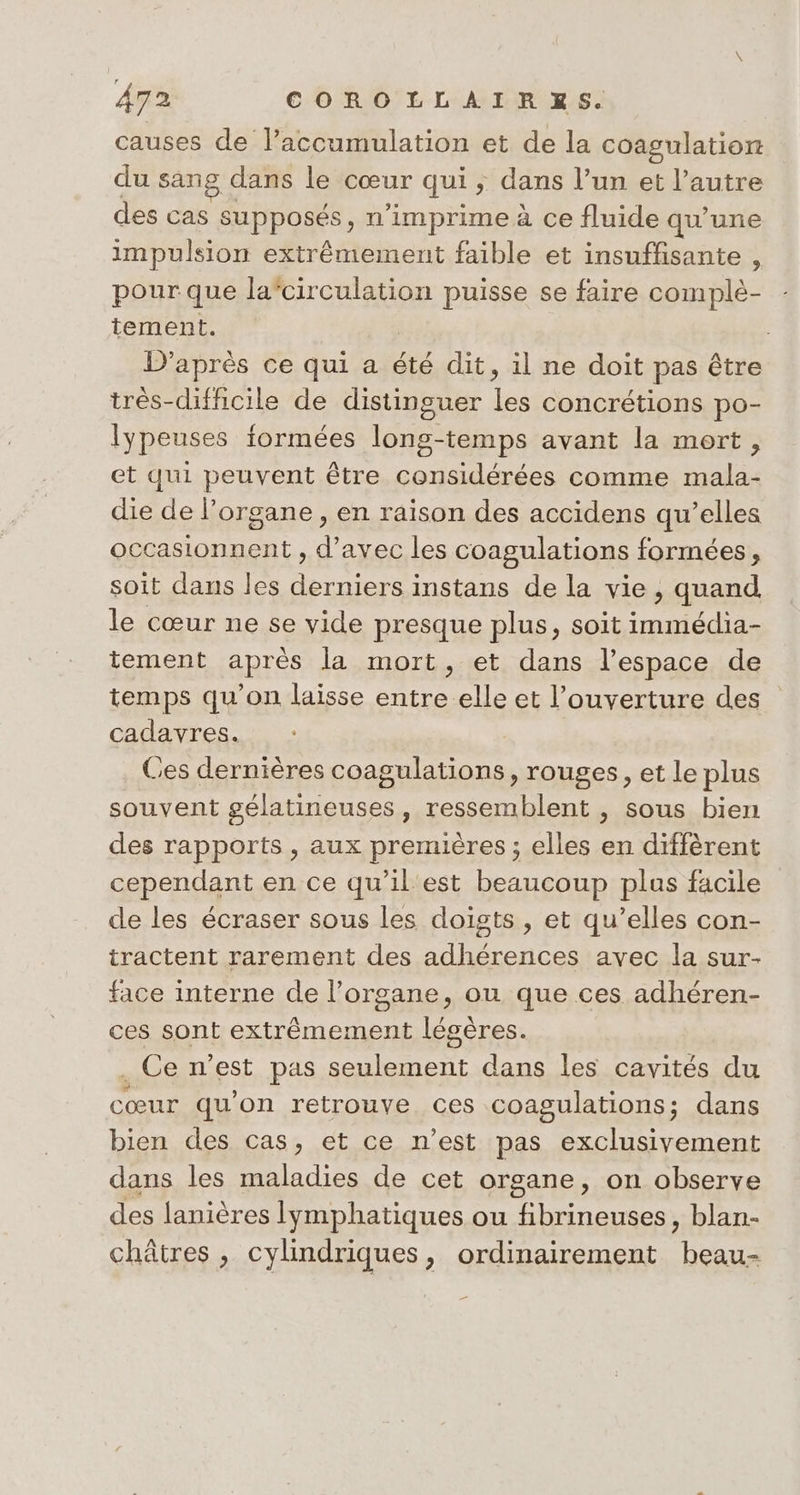 causes de laccumulation et de la coagulation du sang dans le cœur qui ; dans l’un et l’autre des cas supposés, n’imprime à ce fluide qu'une impulsion extrêmement faible et insuffisante , pour que la'circulation puisse se faire complè- tement. D’après ce qui a été dit, il ne doit pas être très-difficile de distinguer les concrétions po- lypeuses formées long-temps avant la mort, et qui peuvent être considérées comme mala- die de l'organe , en raison des accidens qu’elles occasionnent , d’avec les coagulations formées, soit dans les derniers instans de la vie, quand, le cœur ne se vide presque plus, soit immédia- tement après la mort, et dans l’espace de temps qu'on laisse entre elle et l’ouverture des cadavres. Ces dernières coagulations, rouges, et le plus souvent gélatineuses, ressemblent , sous bien des rapports, aux premières ; elles en diffèrent cependant en ce qu’il'est beaucoup plus facile de les écraser sous les doists , et qu’elles con- tractent rarement des adhérences avec la sur- face interne de l'organe, ou que ces adhéren- ces sont extrêmement lésères. . Ce n’est pas seulement dans les cavités du cœur qu'on retrouve ces coagulations; dans bien des cas, et ce n’est pas exclusivement dans les maladies de cet organe, on observe des lanières lymphatiques ou fibrineuses, blan- châtres , cylindriques, ordinairement beau-