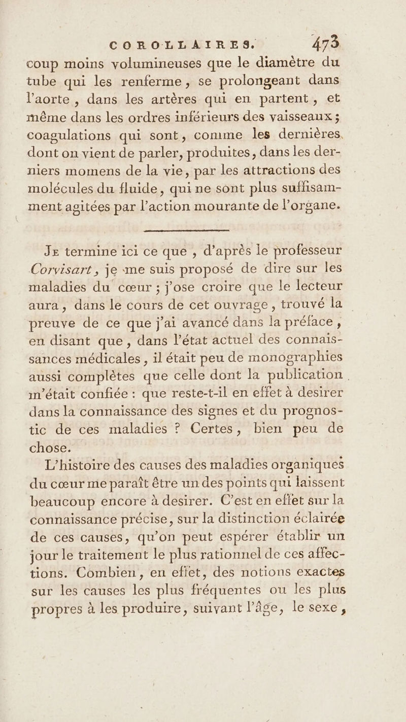 coup moins yolumineuses que le diamètre du tube qui les renferme, se prolongeant dans l'aorte , dans les artères qui en partent, et même dans les ordres inférieurs des vaisseaux ; coagulations qui sont, comme les dernières. dont on vient de parler, produites, dans les der- niers momens de la vie, par les attractions des molécules du fluide, qui ne sont plus suffisam- ment agitées par l’action mourante de l’organe. Je termine ici ce que , d’après Île professeur Corvisart, je «me suis proposé de dire sur les maladies du cœur ; j'ose croire que le lecteur aura, dans le cours de cet ouvrage, trouvé la preuve de ce que j'ai avancé dans la préface, en disant que , dans l’état actuel des connais- sances médicales , il était peu de monographies aussi complètes que celle dont la publication | m'était confiée : que reste-t-il en effet à desirer dans la connaissance des signes et du prognos- tic de ces maladies ? Certes, bien peu de chose. L'histoire des causes des maladies organiques du cœur me paraît être un des points qui laissent beaucoup encore à desirer. C’est en eflet sur la connaissance précise, sur la distinction éclairée de ces causes, qu’on peut espérer établir un jour le traitement le plus rationnel de ces affec- tions. Combien, en efiet, des notions exactes sur les causes les plus fréquentes ou les plus propres à les produire, suivant l’âge, le sexe,