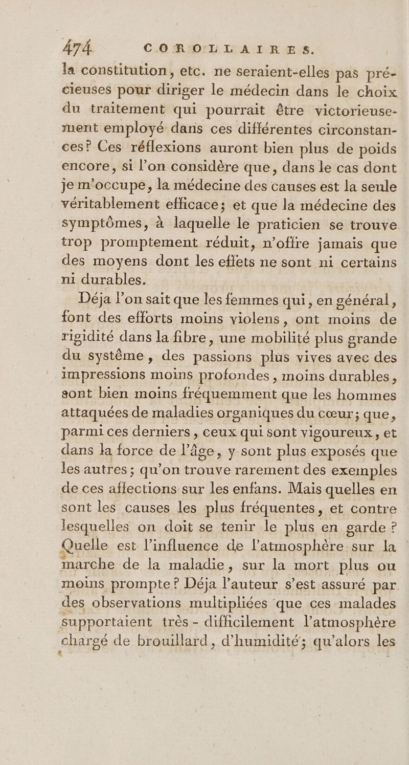 la constitution, etc. ne seraient-elles pas pré- cieuses pour diriger le médecin dans le choix du traitement qui pourrait être victorieuse- ment employé dans ces différentes circonstan- ces? Ces réflexions auront bien plus de poids encore, si l’on considère que, dans le cas dont je m'occupe, la médecine des causes est la seule véritablement efficace; et que la médecine des symptômes, à laquelle le praticien se trouve trop promptement réduit, n'offre jamais que des moyens dont les effets ne sont ni certains ni durables. Déja l’on sait que les femmes qui, en général, font des efforts moins violens, ont moins de rigidité dans la fibre, une mobilité plus grande du système, des passions plus vives avec des impressions moins profondes , moins durables, sont bien moins fréquemment que les hommes attaquées de maladies organiques du cœur; que, parmi ces derniers , ceux qui sont vigoureux, et dans la force de l’âge, y sont plus exposés que les autres ; qu’on trouve rarement des exemples de ces affections sur les enfans. Mais quelles en sont les causes les plus fréquentes, et contre lesquelles on doit se tenir le plus en garde ? Quelle est l'influence de l'atmosphère sur la marche de la maladie, sur la mort plus ou moins prompte? Déja l’auteur s’est assuré par des observations multipliées que ces malades supportaient très - difficilement l'atmosphère chargé de brouillard, d'humidité; qu’alors les £