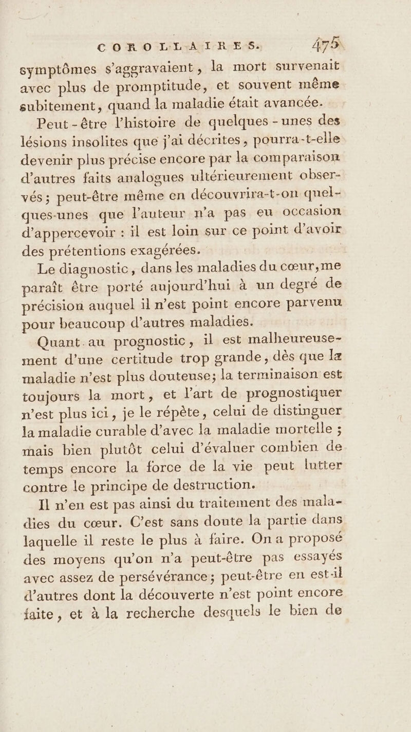 symptômes s’aggravaient, la mort survenait avec plus de promptitude, et souvent même subitement, quand la maladie était avancée. Peut-être l’histoire de quelques -unes des lésions insolites que j'ai décrites, pourra-t-elle devenir plus précise encore par la comparaison d’autres faits analogues ultérieurement obser- vés; peut-être même en découvrira-t-on quel- ques-unes que l'auteur n'a pas eu OCCasion d’appercevoir : il est loin sur ce point d’avoir des prétentions exagérées. | Le diagnostic, dans les maladies du cœur,me paraît être porté aujourd’hui à un degré de précision auquel il n’est point encore parvenu pour beaucoup d’autres maladies. Quant.au prognostic, il est malheureuse- ment d’une certitude trop grande, dès que I maladie n’est plus douteuse; la terminaison est toujours la mort, et l’art de prognostiquer n’est plus ici, je le répète, celui de distinguer la maladie curable d’avec la maladie mortelle ; mais bien plutôt celui d'évaluer combien de temps encore la force de la vie peut lutter contre le principe de destruction. Il n’en est pas ainsi du traitement des mala- dies du cœur. C’est sans doute la partie dans laquelle il reste le plus à faire. Ona proposé des moyens qu’on n’a peut-être pas essayés avec assez de persévérance; peut-être en est-il d'autres dont la découverte n’est point encore faite, et à la recherche desquels le bien de