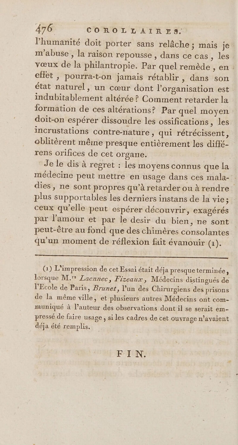 humanité doit porter sans relâche ; mais je. m'abuse , la raison repousse , dans ce cas, les vœux de la philantropie. Par quel remède , en : effet , pourra-t-on jamais rétablir , dans son état naturel, un cœur dont l’organisation est indubitablement altérée ? Comment retarder la formation de ces altérations? Par quel moyen doit-on espérer dissoudre les ossifications, les incrustations contre-nature , qui rétrécissent, oblitèrent même presque entièrement les difté- rens orifices de cet organe. Je le dis à regret : les moyens connus que la médecine peut mettre en usage dans ces mala- dies , ne sont propres qu’à retarder ou à rendre plus supportables les derniers instans de la vie; ceux qu’elle peut espérer découvrir &gt; CXagérés par l’amour et par le desir du bien , ne sont peut-être au fond que des chimères consolantes qu'un moment de réflexion fait évanouir (1). a ———_—_——_—_——]—_—_————_—_— —]_]_ (1) L'impression de cet Essai était déja presque terminée, lorsque M. ZLaennec, Fizeaux Médecins distinsués de q , , S 8 l'Ecole de Paris, Brunet. l’un des Chirur iens des prisons ; , 8 I de la même ville » et plusieurs autres Médecins ont com- muniqué à l’auteur des observations dont il se serait em- pressé de faire usage , si les cadres de cet ouvrage n'avaient déja été remplis. FAN