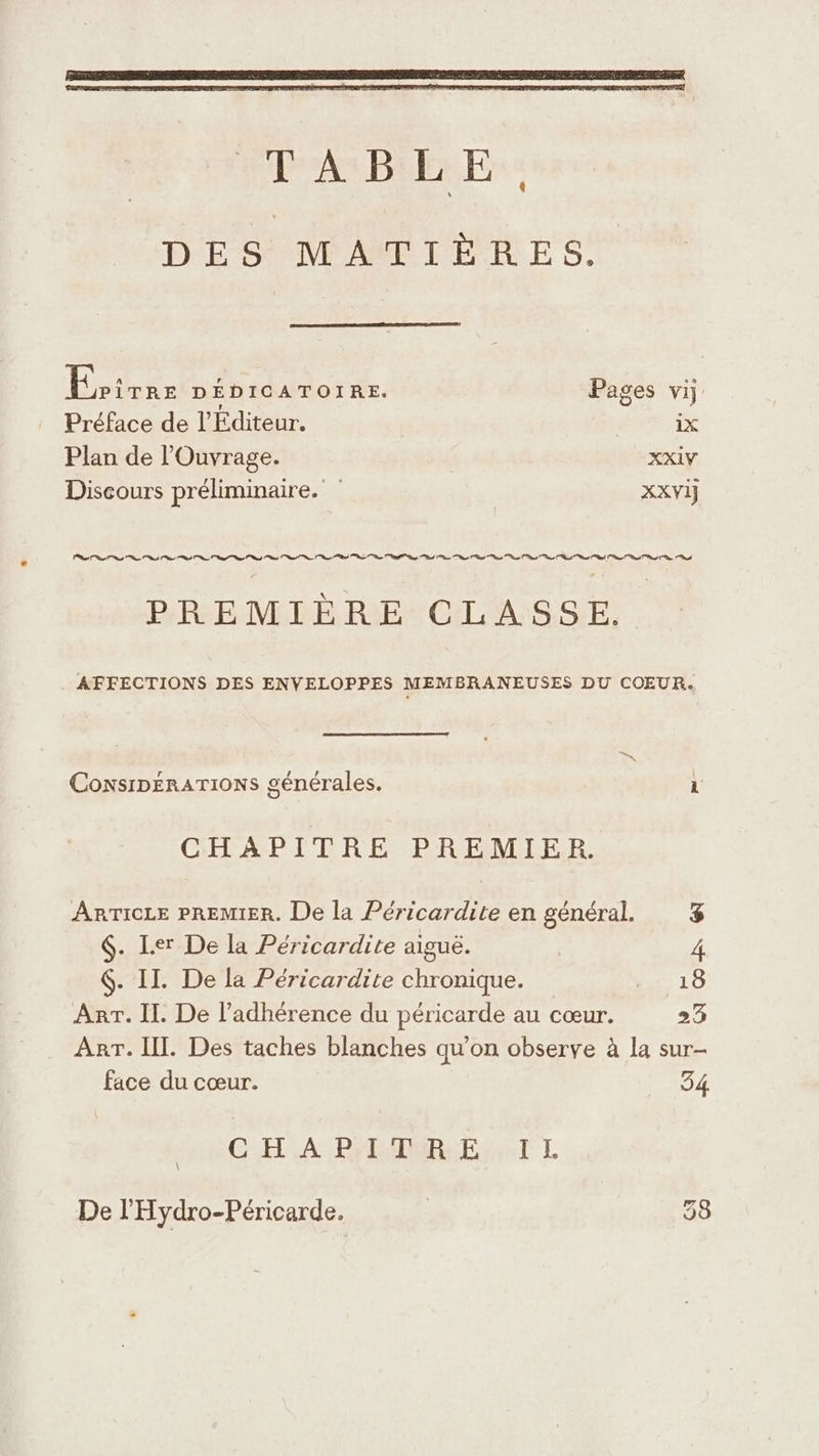 DES MATIÈRES. Érriée DÉDICATOIRE. Pages vi: Préface de l'Editeur. | iX Plan de l’'Ouvrage. XXIV Discours préliminaire. XXVIJ eh ns rt ge ed ne ct ot ot os ot nd at PR ee 1 PREMIÈRE CLASSE. AFFECTIONS DES ENVELOPPES MEMBRANEUSES DU COEUR. ConsipERATIONS générales. CHAPITRE PREMIER. AnrTicre PREMIER. De la Péricardite en général. &amp; &amp;. Ler De la Péricardite aiguë. 4 $. II. De la Péricardite chronique. 18 Arr. Il. De l’adhérence du péricarde au cœur. 23 Arr. IIL. Des taches blanches qu'on observe à la sur- face du cœur. 54, CHA PERAMREE SAT L De l'Hydro-Péricarde. | 58