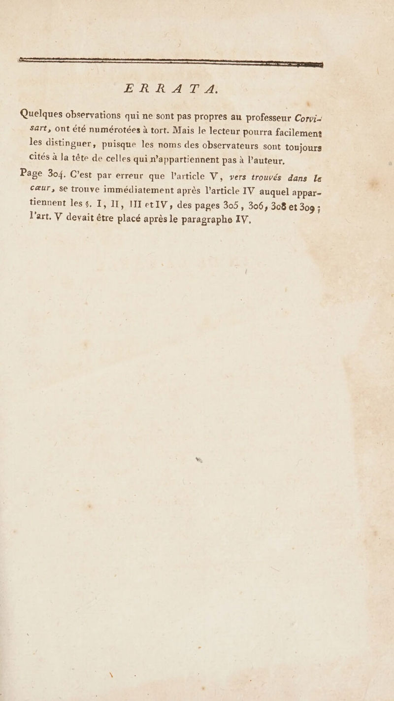 | OT ÆE-RCRIANTEA * Quelques observations qui ne sont pas propres au professeur Corv:-- Sart, Ont été numérotées à tort. Mais le lecteur pourra facilement les distinguer, puisque les noms des observateurs sont toujours cités à la tête de celles qui n’appartiennent pas à l’auteur, Page 304. C’est par erreur que l’article V, vers trouvés dans Le cæur, se trouve immédiatement après l’article IV auquel appar- tiennent les $, T, 11, IIetIV, des pages 305, 306, 308 et 309 : l'art, V devait être placé après le paragraphe IV,