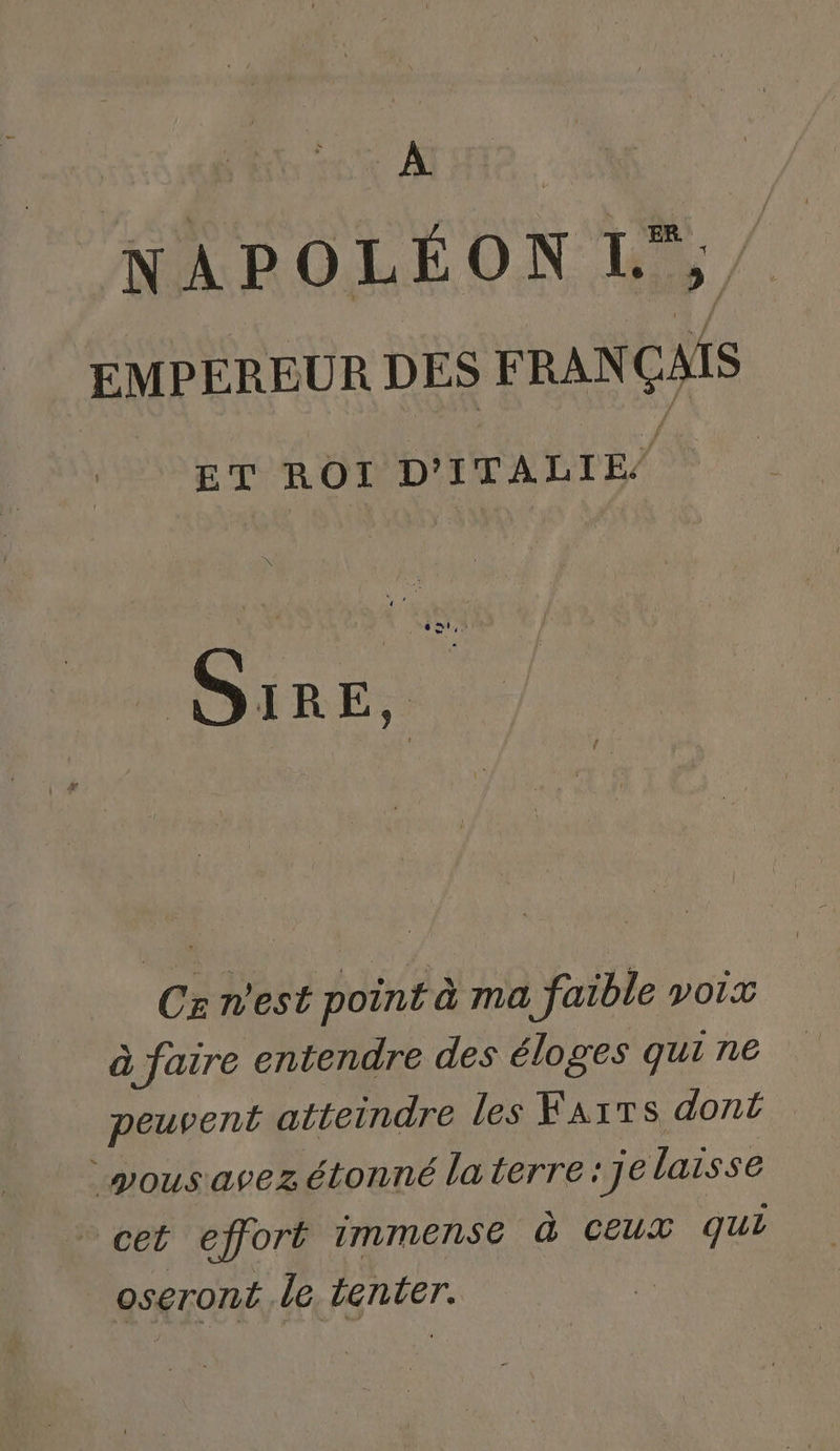 on NAPOLÉON L, EMPEREUR DES FRANÇAIS ET ROI D'ITALIE, Sie, . Cs n’est point à ma faible voix à faire entendre des éloges qui ne peuvent atteindre Les Farrs dont * vous avez étonné la terre : J e laisse cet effort immense à Ceux qui oseront le tenter.