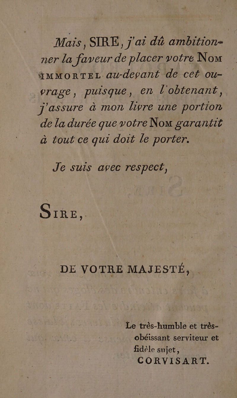 Mais, SIRE, j'ai dé ambition- ner la faveur de placer votre Now &amp;MMorTEL au-depant de cet ou- vrage, puisque, en l'obtenant, j'assure à mon livre une portion de la durée que votre Nom garantit à tout ce qui doit le porter. Je suis avec respect, S1RE.. DE VOTRE MAJESTÉ, Le très-humble et très- obéissant serviteur et fidèle sujet, CORVISART.