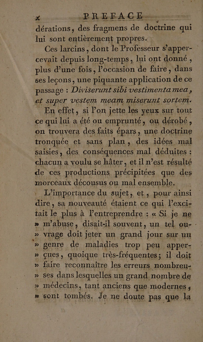 # PREFACE. ue dérations, des fragmens de bide qui lui sont entièrement propres. Ces larcins, dont le Professeur s’apper- cevait depuis long-temps, Jui ont donné , plus d’une fois, l’occasion de faire, us ses leçons, une pliante application de ce passage : Diviserunt sibi vestimnmertalea s €t SUPET VESLEM mean mLiSeruri sorte. En effet, si l’on jette les yeux sur tout ce qui lui a été ou SpA En ou 1 dérobé, : tronquée et sans 5 plan , pes RES ne saisies, des. conséquences : mal déduites : : chacun a voulu se hâter, et il n’est résulté de ces productions rte que des morceaux décousus ou mal ensemble. L'importance du AETA et; pour ainsi dire, sa nouveauté étaient ce qui l’exci- tait le plus à l’entreprendre : _« Si je ne » m'abuse, disait-il souvent, un tel ou- - » vrage doit jeter un grand jour sur un » genre de maladies trop peu apper- » Ççues, quoique très- fréquentes; il doit » faire reconnaître les erreurs nombreu- » Ses dans lesquelles un grand. nombre de » médecins, tant anciens que modernes ; #» sont tombés. Je ne doute pas que la