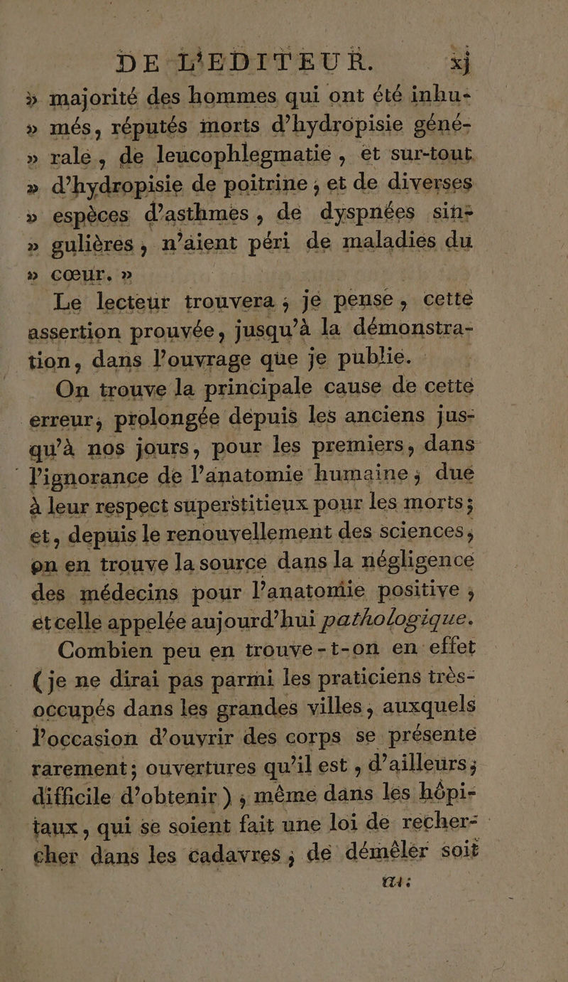 » majorité des hommes qui ont été inbu- » més, réputés inorts d’hydropisie géné- » ralé, de Jleucophlegmatie , et sur-tout » d'hsdbbie de poitrine , et de diverses » espèces d’asthmes , dé dyspnées sin: » gulières, n’aient péri de maladies du » CŒUT, » | Le lecteur trouvera ; je pense : . cette assertion prouvée, jusqu’é à la démonstra- tion, dans l'ouvrage que je publie. On trouve la principale cause de cette erreur; prolongée depuis les anciens jus- qu’à nos jours, pour les premiers, dans Pignorance de l'anatomie humaine ; dué à leur respect superstitieux pour les morts; et, depuis le renouvy ellement des sciences; on en trouve la source dans la négligence des médecins pour l’anatomiie positive ; etcelle appelée aujourd’hui pathologique. Combien peu en trouve - -t-on en effet (je ne dirai pas parmi les praticiens très- occupés dans les grandes villes , auxquels | l'occasion d'ouvrir des corps se présente rarement; ouvertures qu il est , d’ ailleurs ; difficile d'obtenir ) ; même dans les hôpi- taux, qui se soient fait une loi de recher- cher dans les cadavres ; de démêler soit a: