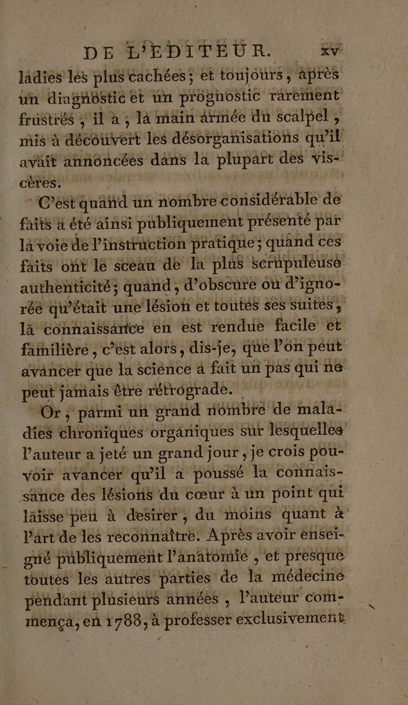 ladies les plus cachées; et toujours ; : après un diagnostic et un pr'ognostic rarement frustrés ; il à ; là main armée du scalpel , mis à AUÉB EVER les désorganisations qu f:. avait annüncées dans la plupart des * Vis= cères. | C’est quad un aontbte ebiSAGABEE de faits à été ainsi publiquement présenté par là voie de l'instruction pratique; quand ces faits ont lé sceau de la plus scrüpuleusé authenticité; quand, d’obscure où PT” rée qu'était une lésion et toutes ses suites. 3 là Connaissance en est rendue facile et familière , c’est alors, , dis-je, que Pon peut avancer que la science à fait un pas qui ne peut jamais être rétrograde. Or ; pärmi un grand nombre de mala- dies chroniques organiques Sur lesquelles l'auteur a jeté un grand } ion, je crois pou- voir avancer qu'il à pousse la connais- sänce des lésions du cœur à un point is laisse peu à desirer, du moins quant &amp; Part de les reconnaître. Après avoir ensel- on publiquement l'anatomie , et presque toutes les autres parties de % médeciné pendant plusieurs années , l’auteur com- is en 1700, à professer exclusivement r