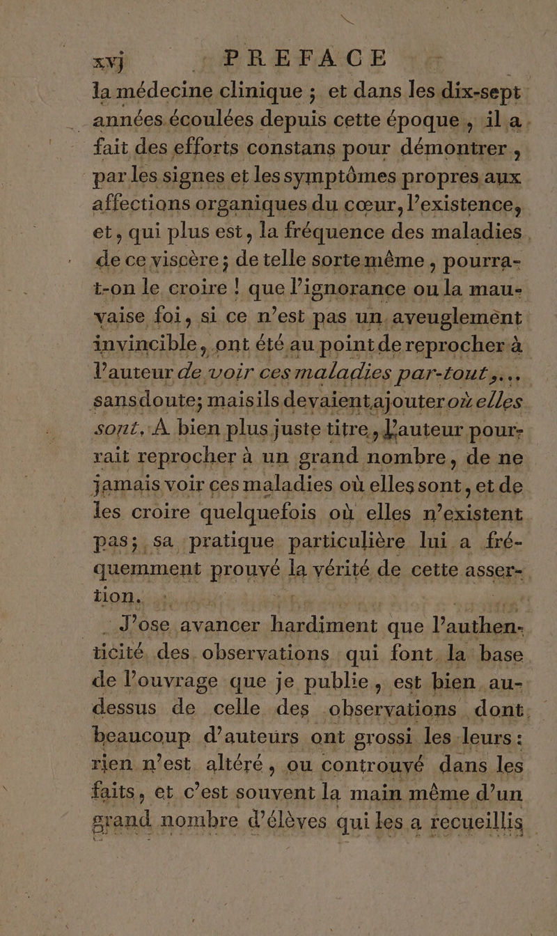 me # ll Lie ; et dans les dix-sept .… années.écoulées depuis cette époque, ila. fait des efforts constans pour démontrer, par les signes et lessymptômes propres aux affections organiques du cœur, existence, et, qui plus est, la fréquence des maladies. de ce viscère; de telle sorte même ; pourra- t-on le croire ! LUE l'ignorance ou la mau- vaise foi, si ce n’est pas un. aveuglemént invincible, ont été au point. de reprocher à V auteur Fe voir ces maladies ParAaUE sas sans doute; maisils devaient ajoutero elles sont, À ap plus juste titre auteur pour: rait reprocher à à un grand nombre , de ne jamais voir ces maladies où elles sont, et de les croire quelquefois où elles n Rata pas; sa pratique, particulière lui a fré- quemment REOUYÉ la vérité de cette asser- tion. net Jose avancer pret que LS | ticité des. observations qui font, la base de l'ouvrage que je publie, est bien au- dessus de celle des observations dont. Reausoup d'auteurs ont grossi. les leurs : rien n’est. altéré, ou controuyé dans les faits, et c’est souvent la main même d’un | grand. nombre d'élèves qui les a recueillis |