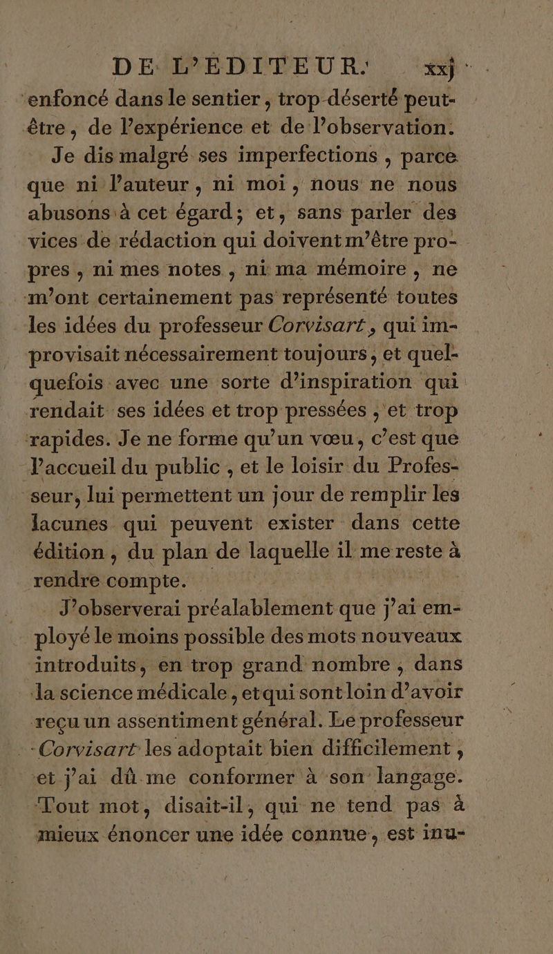 DE ÉDITEUR: xx: “enfoncé dans le sentier , trop déserté peut- être, de lexpérience et de l’observation. Je dis malgré ses imperfections , parce que ni l’auteur, ni moi, nous ne nous abusons à cet égard; et, sans parler des vices de rédaction qui doivent m'être pro- pres , ni mes notes, ni ma mémoire, ne mont certainement pas représenté toutes les idées du professeur Corvisart, qui im- provisait nécessairement toujours, et quel- quefois avec une sorte d'inspiration qui rendait ses idées et trop pressées ,; et trop rapides. Je ne forme qu’un vœu, c’est que accueil du public , et le loïsir du Profes- seur, lui per mettent un jour de remplir les lacunes qui peuvent exister dans cette édition , du plan de laquelle il me reste à rendre nes | | jh dl J’observerai préalablement que j'ai em- ployé le moins possible des mots nouveaux introduits, en trop grand nombre , dans la science médicale , etqui sont loin d’avoir reçu un assentiment général. Le professeur Corvisart les adoptait bien difficilement , et j'ai dûme conformer à son langage. Tout mot, disait-il, qui ne tend pas à mieux énoncer une idée connue, est inu-