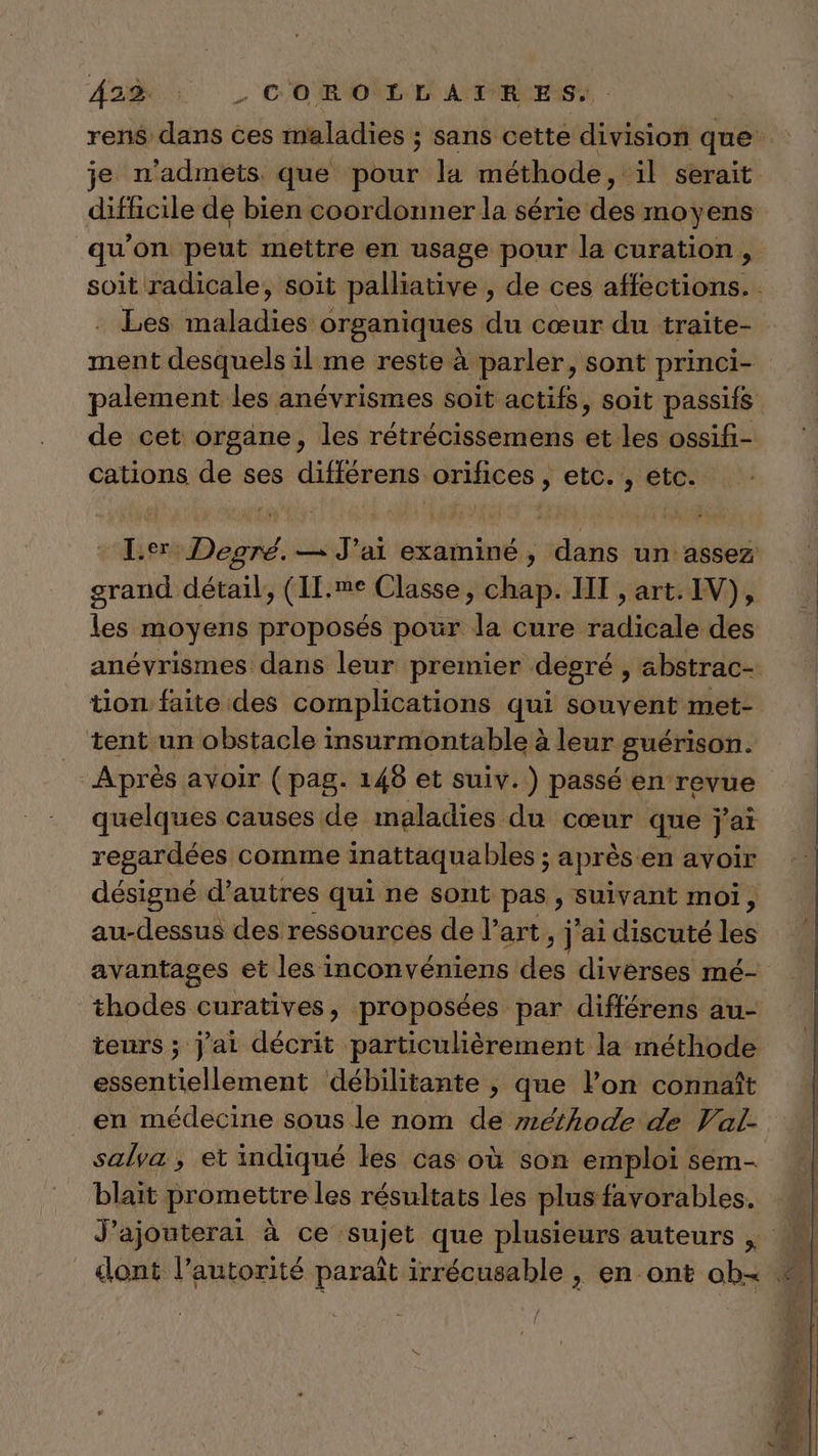 dodo _ c'ORONL DANTIRES! rens dans ces maladies ; sans cette division que je n'admets que pour la méthode, il serait difficile de bien coordonner la série des moyens qu'on peut mettre en usage pour la curation soit radicale, soit palliative , de ces affections. Les maladies organiques du cœur du traite- ment desquels il me reste à parler, sont princi- palement les anévrismes soit actifs, soit passifs de cet organe, les rétrécissemens et les ossifi- cations de ses différens orifices , etc. , etc. [er Degré. — J'ai examiné, dans un assez grand détail, (IL.me Classe, chap. IT , art. IV), les moyens proposés pour la cure radicale des anévrismes dans leur premier. degré, abstrac- tion faite des complications qui souvent met- tent un obstacle insurmontable à leur guérison. Après avoir (pag. 148 et suiv.) passé en revue quelques causes de maladies du cœur que j'ai regardées comme inattaqua bles ; après en avoir désigné d’autres qui ne sont pas , suivant moi, au-dessus des ressources de l’art, j'ai discuté les avantages et les inconvéniens des diverses mé- thodes curatives, proposées par différens au- teurs ; j'ai décrit particulièrement la méthode essentiellement débilitante , que l’on connaît en médecine sous le nom de méthode de Val- salya, et indiqué les cas où son emploi sem- blait promettre les résultats les plus favorables. J’ajouterai à ce sujet que plusieurs auteurs |; w dont l’autorité paraît irrécusable , en ont ob&lt;