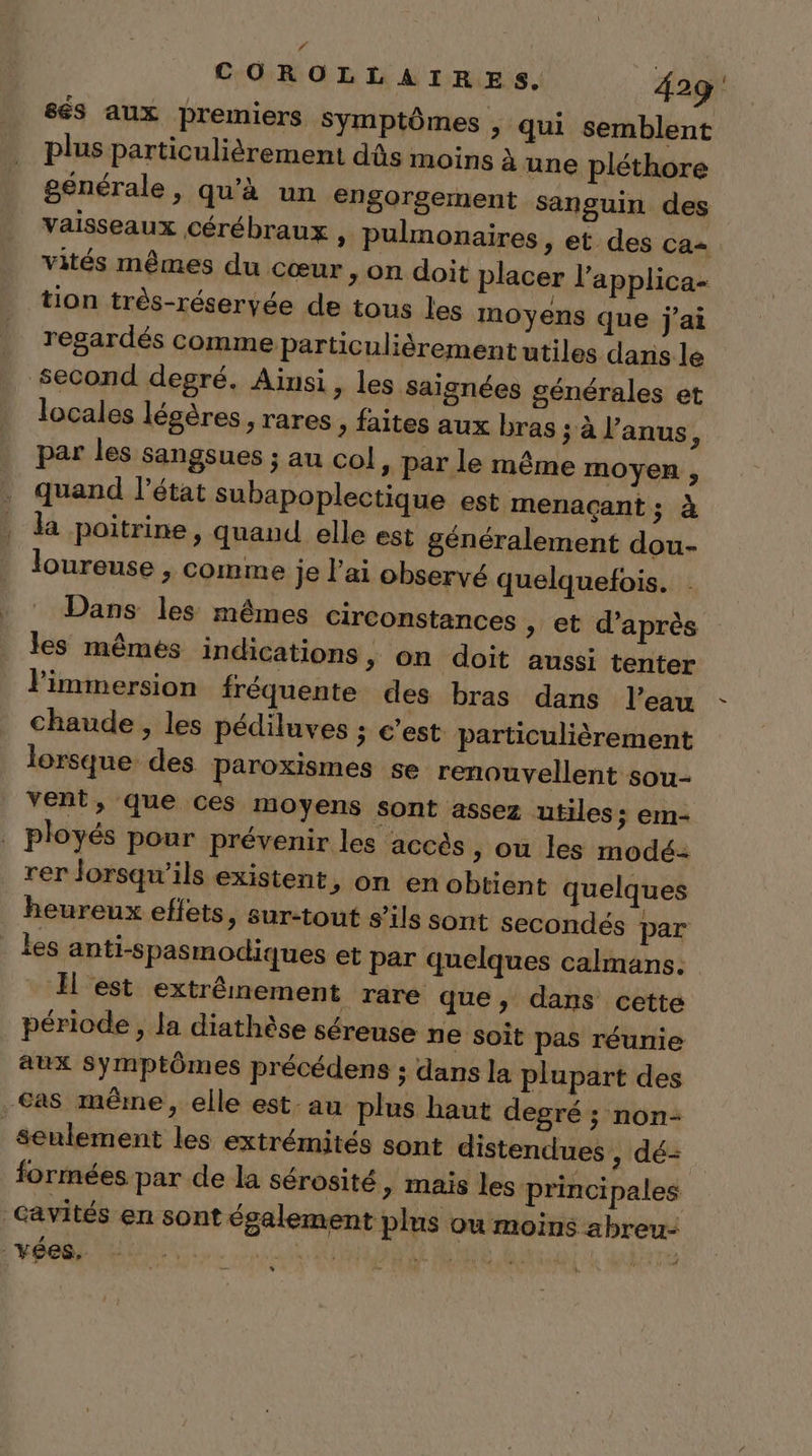 67 COROLLAIRES. 429 sés aux premiers symptômes &gt; qui semblent plus particulièrement dûs moins à une pléthore générale, qu’à un engorgement sanguin des vaisseaux cérébraux , pulmonaires, et des ca= vités mêmes du cœur , on doit placer l’'applica- tion très-réseryée de tous les moyens que j'ai regardés comme particulièrement utiles dans le second degré. Ainsi, les saignées générales et locales légères , rares, faites aux bras ; à l'anus, par les sangsues ; au col , par le même moyen , quand l’état subapoplectique est menaçant ; à la poitrine, quand elle est généralement dou- loureuse , comme je lai observé quelquefois. Dans les mêmes circonstances &gt; et d’après les mêmes indications, on doit aussi tenter l'immersion fréquente des bras dans l’eau chaude , les pédiluves ; c’est particulièrement lorsque des Paroxismes se renouvellent sou- vent, que ces moyens sont assez utiles ; em- . ployés pour prévenir les accès, ou les modé: rer lorsqu'ils existent, on en obtient quelques heureux eflets, sur-tout s'ils sont secondés par les anti-spasmodiques et par quelques calmans. Il est extrêmement rare que, dans cette période, la diathèse séreuse ne soit pas réunie aux Symptômes précédens ; dans la plupart des Cas même, elle est au plus haut degré ; non- seulement les extrémités sont distendues , dé= formées par de la sérosité, mais les principales cavités en sont également plus ou moins abreu- _vées. Ro Up IE Lies kiné %