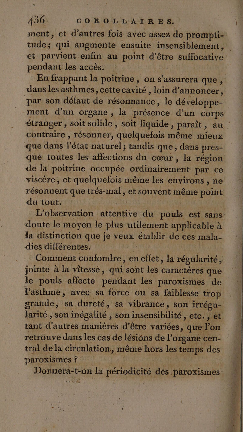 ment, et d'autres fois avec assez de prompti- RE. qui augmente ensuite insensiblement, et parvient enfin au point d’être rHboative pendant les accès. En frappant la poitrine , on s’assurera que, dans les asthmes, cette cavité , loin d'annoncer, par son défaut its résonnance, le développe- ment d'un organe , la présence d’un corps étranger, soit solide , soit liquide, paraît » Au | contraire , résonner, dudatétos même mieux ue dans l’état naturel ; tandis que ; dans pres- que toutes les obus du cœur , la région de la poitrine occupée ordinairement par ce viscère , et quelquefois même les environs , ne résonnent que trés-mal, et souvent même PeEe du tout. LL) | L'observation attentive du boul ést sans: doute le moyen le plus utilement applicable à la distinction que je veux établir de ces mala- dies différentes. | | Comment confondre, en eflet , la régalarité 5 jointe à la vitesse, qui sont les caractères que le pouls affecte pétdadt les paroxismes de Vasthme, avec sa force ou sa faiblesse trop grande, sa dureté, sa vibrance, son irrégu- res Son inégalité, son insensibilité , etc. , et tant d’autres manières d’être variées, que l’on retrouve dans les cas de lésions de l’organe cen- tral de la circulation, même hors les temps des paroxismes ? | PR N la périodicité dés paroxismes CE