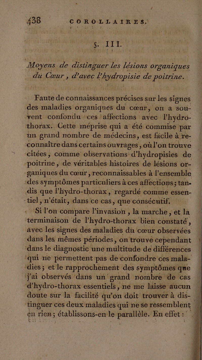 S. III. M oyens. de distinguer Les lésions organiques du Cœur ; d'avec Kdrapisie de poirène: Faute de connaissances précises s sur les signes des maladies org ganiques du cœur » ON à sou- vent confondu : ces ‘affections avec Phydro- | thorax. Cette méprise qui a été commise par un ÉD nombre de médecins, est facile 2 à re- connaître dans certains ouvrages soù l’on trouve citées, comme observations d’hydropisies de poitrine, de véritables histoires de lésions or- ganiques du cœur, reconnaissables à à l’ensemble ‘des symptômes particuliers à à ces affections; tan- dis que Phydro-thorax, regardé comme esser- -tiel , n’était, dans ce cas, ; que consécutif, si lon compare invasion , la marche, et. la ‘terminaison de hydro bien constaté ; avec les signes des maladies du cœur observées dans les mêmes périodes, on trouve cependant ‘dans le diagnostic une multitude de différences ‘qui ne permettent: pas de confondre ces mala- ‘dies ; et le rapprochement des symptômes que #ÿ al baies dans un grand nombre de cas -d’hydro-thorax essentiels, né me laisse aucun doute sur la facilité qu'on doit trouver à dis- ; ‘tinguer ces deux maladies qui nese ressemblent en rien; 3 établissons-en: le adopté En efet : | A *