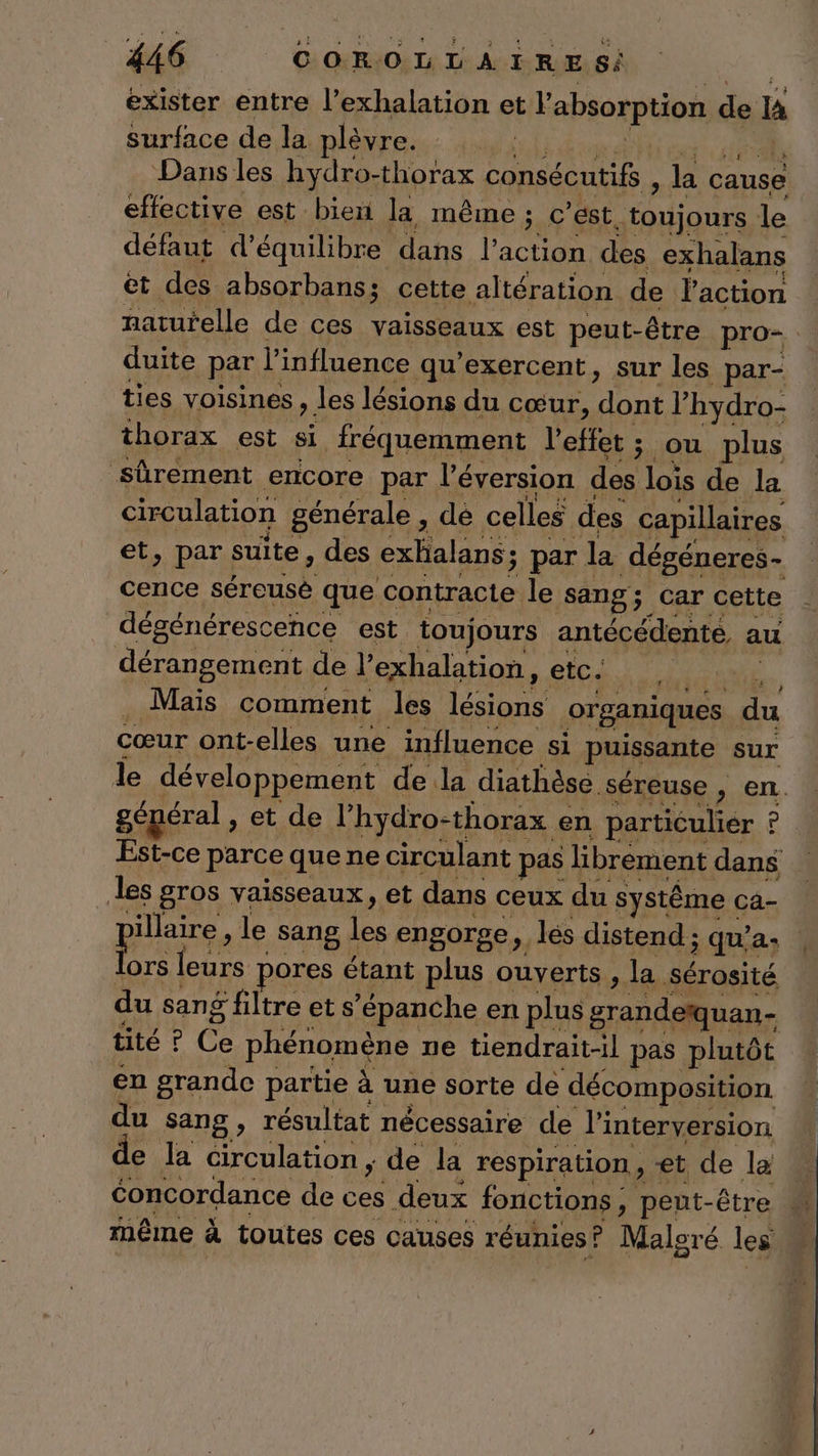 exister entre l’exhalation et l'absorption de Ia surface de la plèvre. | Dans les hydro-thorax consécutifs , la cause effective est bien la même ; c’est. toujours le défaut d'équilibre dans l’action des exhalans et des absorbans; cette altération de l'action duite par l'influence qu’exercent, sur les par- ties voisines , les lésions du cœur, dont l’hydro- thorax est si fréquemment l'effet ; ou plus sûrement encore par l’'éversion des lois de la circulation générale , dé celles des capillaires cence séreusè que contracte le sang; Car cette dégénérescence est toujours antécédenté, au dérangement de l’exhalation, etc. RTE . Maïs comment les lésions organiques du cœur ont-elles une influence si puissante sur général , et de l’hydro-thorax en particulier ? les gros vaisseaux, et dans ceux du systême ca- illaire , le sang les engorge, les distend ; qu’a- ps leurs pores étant plus ouverts , la sérosité du sang filtre et s’épanche en plus grandeïquan- tité ? Ce phénomène ne tiendrait-il pas plutôt en grande partie à une sorte de décomposition du sang, résultat nécessaire de l'interversion de la circulation ; de la respiration, «et de la même à toutes ces causes réunies? Maloré les Li