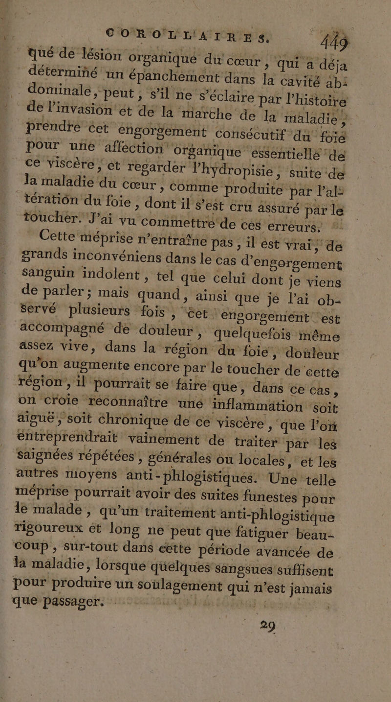 tué de lésion orgañique du Cœur , qui a déja déterminé un épanchèment dans la cavité ab: .. dominale ; peut , s’il ne s’éclaire par l’histoire * de linvasion'et de la marche de la maladie ‘brendre Cet engorsement consécutif ‘du foïé pour une affection organique essentiellé ‘de ce viscère ; ét regarder lhydropisie , suite de la maladie du cœur » Comme produite par la _tératiôn du foie, dont il s’est cru assuré par le toucher. J'ai vu commettre de cés erreurs, Cette méprise n'entraîne pas , il ést vrai, de grands inconvéniens dans le Cas d’engorsement sanguin indolent , tel que celui dont je viens de parler; mais quand , ainsi que je l'ai ob- servé plusieurs fois , êet. engorsement est accompagné de douleur , quelquefois même assez vive, dans la région du foie, douleur qu'on augmente encore par le toucher de cette région’, il pourrait se faire que, dans ce cas, on Ccroie reconnaître une inflammation ‘soit aiguë ; soit Chronique de ce viscère , que l’ot entreprendrait vainement de traiter par les saignées répétées , générales où locales ,: ét les autres moyens anti- phlogistiques. Une telle méprise pourrait avoir des suites funestes pour 1e malade, qu’un traitement anti-phlogistique rigoureux ét long ne peut que fatiguer beau. COUP , sur-tout dans eëétte période avancée de la mäladie, lorsque quelques sangsues suffisent pour produire un soulagement qui n’est jamais que passager. D RE: de L .