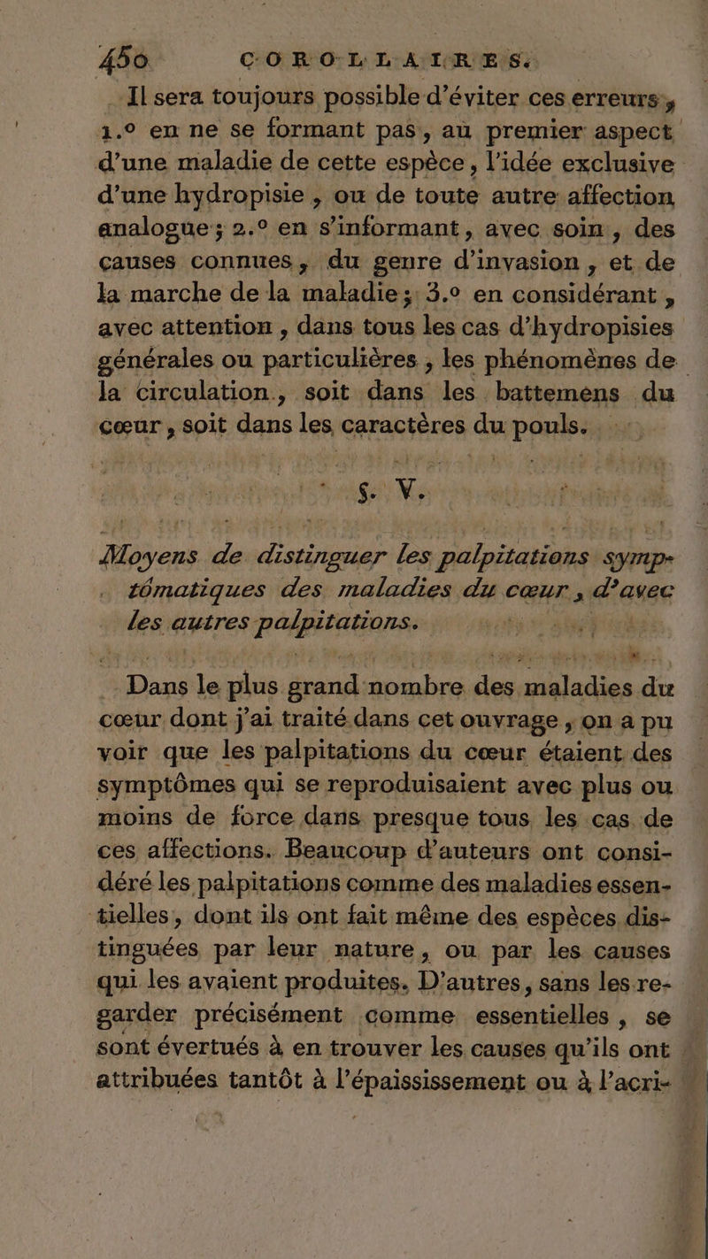 Ilsera toujours possible d'éviter ces erreurs: y 1.0 en ne se formant pas, au premier aspect d’une maladie de cette espèce, l’idée exclusive d’une hydropisie , ou de toute autre affection analogue; 2.° en s’informant, avec soin, des causes connues, du genre d’invasion, ét de la marche de la maladie;: 3.0 en considérant, avec attention , dans des les cas d'hydropisies générales ou particulières ; les phénomènes de la circulation, soit dans les battemens du cœur , soit dans les caractères du pouls. … RL AENNes Aloyens “a thon Les 2 An rs tômatiques des maladies du cœur, 48e Les autres RÉAREAERRSS | | ut le plus Apres ra se nv #4 cœur dont j'ai traité dans cet ouvrage , on a pu voir que les palpitations du cœur étaient. des symptômes qui se reproduisaient avec plus ou moins de force dans presque tous les cas de ces affections. Beaucoup d'auteurs ont consi- déré les palpitations comme des maladies essen- tielles, dont ils ont fait même des espèces dis- tinguées par leur nature, ou. par les causes qui les avaient produites. D’autres, sans les re- garder précisément comme ci », se sont évertués à en trouver Les causes qu’ils ont . artripuées tantôt à l'épaississement ou à l’acri-