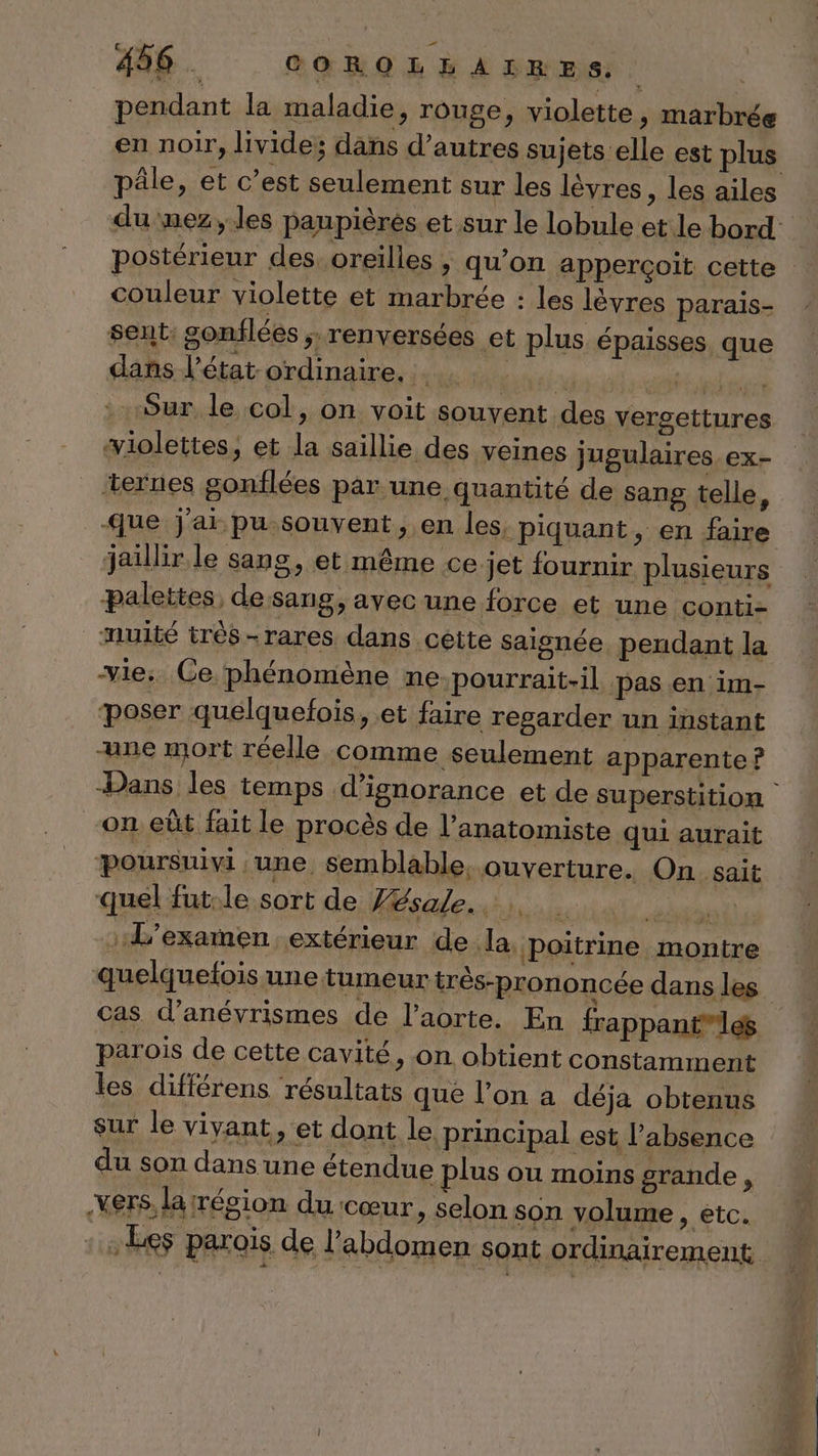 pendant la maladie, rouge, violette, marbrée en noir, livide; dans d’autres sujets elle est plus pâle, et c’est seulement sur les lèvres, les ailes du mez, les paupières et sur le lobule et le bord postérieur des. oreilles , qu’on apperçoit cette couleur violette et marbrée : les lèvres parais- sent: gonflées ; renversées et plus épaisses que dans l’état ordinaire. Lutieiy pr Sur le col, on voit souvent des versettures violettes, et la saillie des veines jugulaires.ex- ‘ternes gonflées par une quantité de sang telle, ue j'ai pu souvent, en les. piquant, en faire jaillir le sang, et même ce jet fournir plusieurs palettes, de sang, ayvecune force et une conti- nuité trèés-rares dans cette saisnée. pendant la vie: Ce phénomène ne-pourrait-il pas.en im- poser quelquefois, et faire regarder un instant une mort réelle comme seulement apparente ? Dans les temps d’ignorance et de superstition | on eût fait le procès de l’anatomiste qui aurait poursuivi une semblable. ouverture. On sait quel fut:le sort de Jésale..….. ét L'examen extérieur de la, poitrine montre quelquetois une tumeur très-prononcée dans les cas d’anévrismes de l'aorte. En frappantles parois de cette cavité, on obtient constamment les différens résultats que lon a déja obtenus sur le vivant, et dont le principal est l'absence du son dans une étendue plus ou moins grande, .VETS, la résion du cœur , selon son volume SAP LCE :Ees parois de l'abdomen sont ordinairement