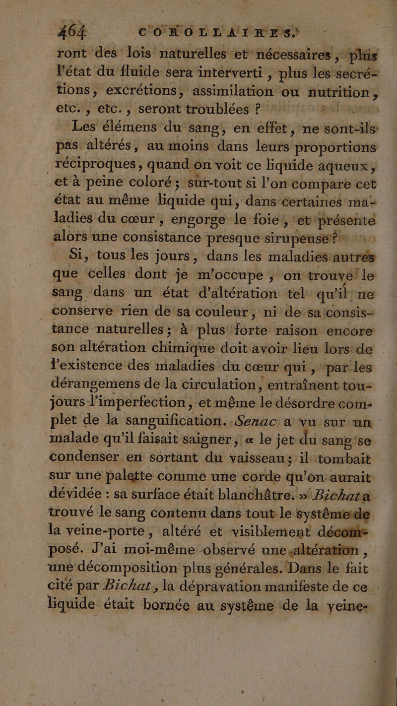 ront des lois naturelles et‘ nécessaires , plis l'état du fluide sera interverti , plus les sderde # i ue : etc. , etc., seront troublées ?: Les élémens du sang, en effet, ne soie pas. altérés, au moins dans lértiyi proportions réciproques , quand on voit ce liquide aqueux; et à pat coloré ; ; ’süt-tout si lon compare cet état au même babides qui, dans certaines ma- ladies du cœur , engorge le foie , ‘et: Lt ee alors une consistance presque sirupeuse?® : Si, tous les jours, dans les maladies: autre que celles dont je m’occupe ; on trouve! le sang dans un état d’altération tel qu x]. ne _ conserve rien de sa couleur, ni de saiconsis- tance naturelles ; à plus! forte raison encore son altération chimique doit avoir lieu lorstde l'existence des maladies du cœur qui , ‘par les dérangemens de la circulation, entraînent tou- jours l’imperfection, et même 1 désordre com: malade qu'il faisait saigner , « le jet du sans'se condenser en sortant du vaisseau; il tombait dévidée : sa surface était blanchâtre. » “Pénal trouvé le sang Contenu dans tout le systémierde posé. J’ai moi-même observé une altération , une décomposition plus générales. Dans le fait cité par Bichat, la dépravation manifeste de ce liquide était bornée au systême de la yeine: