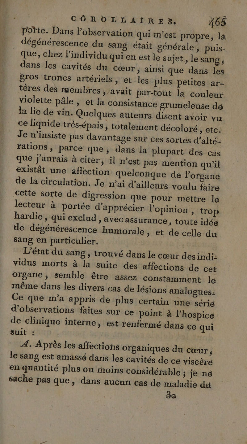 pote. Dans l’obseryation qui m'est propre, la dégénérescence du sang était générale, puis- que, chez l'individu qui en est le sujet, le sang ; dans les cavités du cœur &gt; ainsi que dans les gros troncs artériels , et les plus petites ar- tères des membres &gt; avait par-tout la couleur violette pâle, et la consistance srumeleuse dé la lie de vin. Quelques auteurs disent avoir vu ce liquide très-épais, totalement décoloré , etc. Je n’insiste pas davantage sur ces sortes d’alté- rations , parce que, dans la plupart des cas que j'aurais à citer, il n’est pas mention qu’il existât une affection quelconque de l'organe de la circulation. Je n'ai d’ailleurs voulu faire Seite sorte de digression que pour mettre le lecteur à portée d'apprécier lopinion , trop hardie , qui exclud &gt; AVEC assurance, toute idée de dégénérescence humorale, et de celle du sans en particulier. De L'état du sang, trouvé dans le Cœur desindi: vidus morts à la suite des affections de cet organe; semble être assez constamment lé même dans les divers cas de lésions analogues: Ce que m'a appris de plus certain une série d'observations faites sur ce point à l’hospice de clinique interne, est renfermé dans ce qui suit : Æ. Après les affections organiques du cœur le Sang est amassé dans les cavités de cé viscère en quantité plus ou moins considérable ; je ne sache pas que, dans aucun cas de maladie dui | 3a